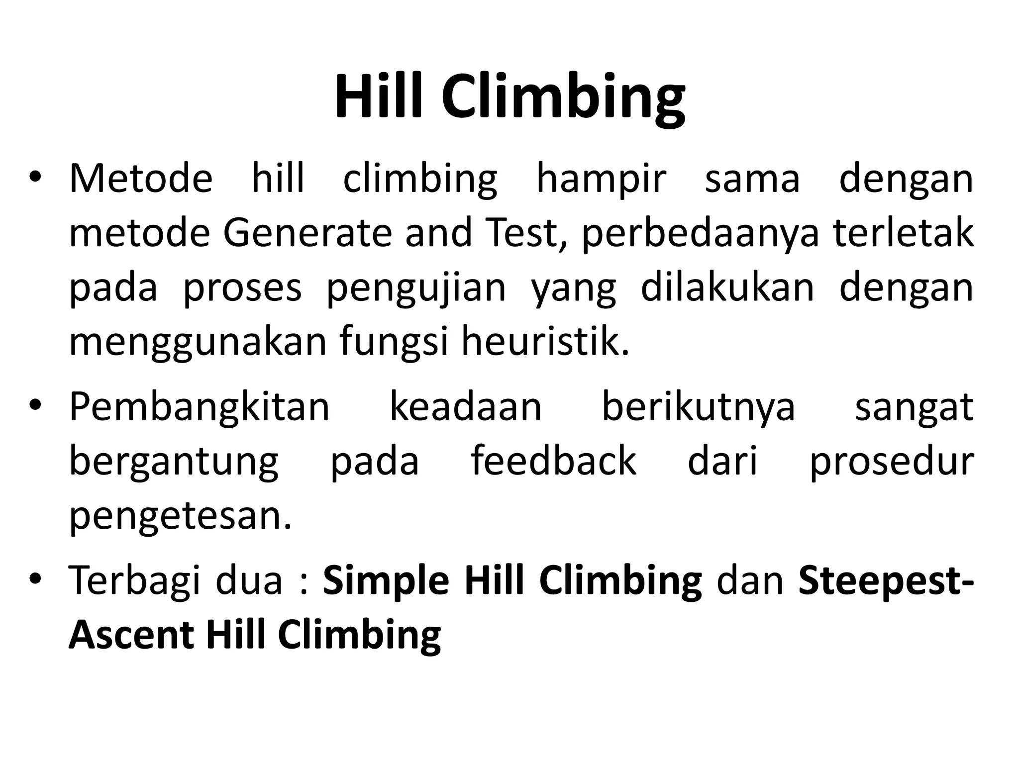 Hill Climbing
• Metode hill climbing hampir sama dengan
  metode Generate and Test, perbedaanya terletak
  pada proses pengujian yang dilakukan dengan
  menggunakan fungsi heuristik.
• Pembangkitan keadaan berikutnya sangat
  bergantung pada feedback dari prosedur
  pengetesan.
• Terbagi dua : Simple Hill Climbing dan Steepest-
  Ascent Hill Climbing
 