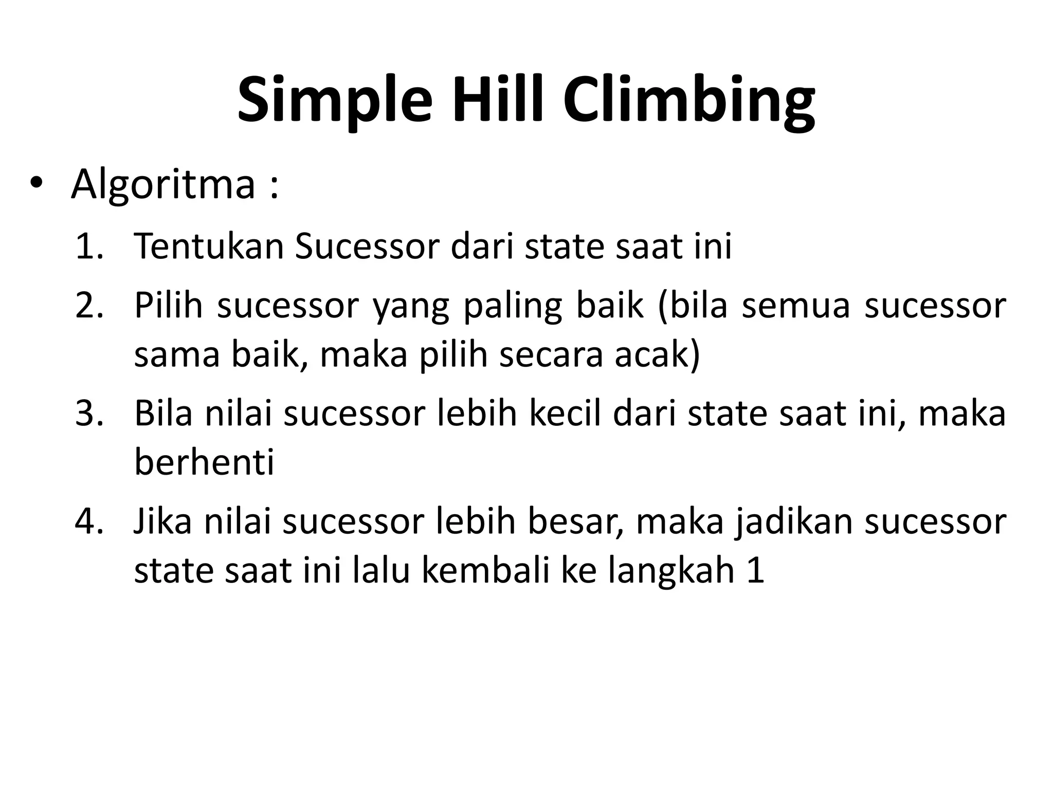 Simple Hill Climbing
• Algoritma :
  1. Tentukan Sucessor dari state saat ini
  2. Pilih sucessor yang paling baik (bila semua sucessor
     sama baik, maka pilih secara acak)
  3. Bila nilai sucessor lebih kecil dari state saat ini, maka
     berhenti
  4. Jika nilai sucessor lebih besar, maka jadikan sucessor
     state saat ini lalu kembali ke langkah 1
 