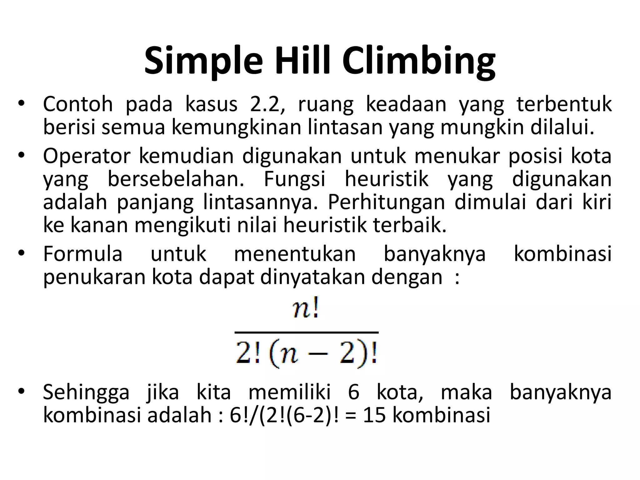 Simple Hill Climbing
• Contoh pada kasus 2.2, ruang keadaan yang terbentuk
  berisi semua kemungkinan lintasan yang mungkin dilalui.
• Operator kemudian digunakan untuk menukar posisi kota
  yang bersebelahan. Fungsi heuristik yang digunakan
  adalah panjang lintasannya. Perhitungan dimulai dari kiri
  ke kanan mengikuti nilai heuristik terbaik.
• Formula untuk menentukan banyaknya kombinasi
  penukaran kota dapat dinyatakan dengan :



• Sehingga jika kita memiliki 6 kota, maka banyaknya
  kombinasi adalah : 6!/(2!(6-2)! = 15 kombinasi
 
