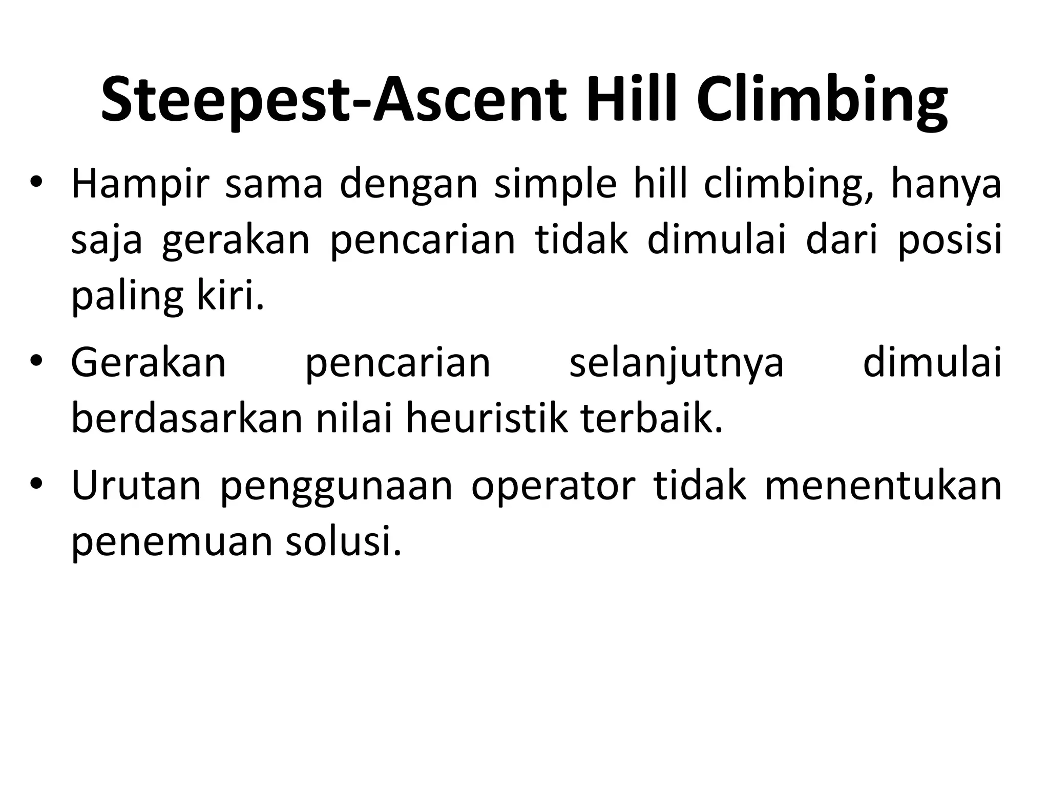 Steepest-Ascent Hill Climbing
• Hampir sama dengan simple hill climbing, hanya
  saja gerakan pencarian tidak dimulai dari posisi
  paling kiri.
• Gerakan      pencarian     selanjutnya  dimulai
  berdasarkan nilai heuristik terbaik.
• Urutan penggunaan operator tidak menentukan
  penemuan solusi.
 