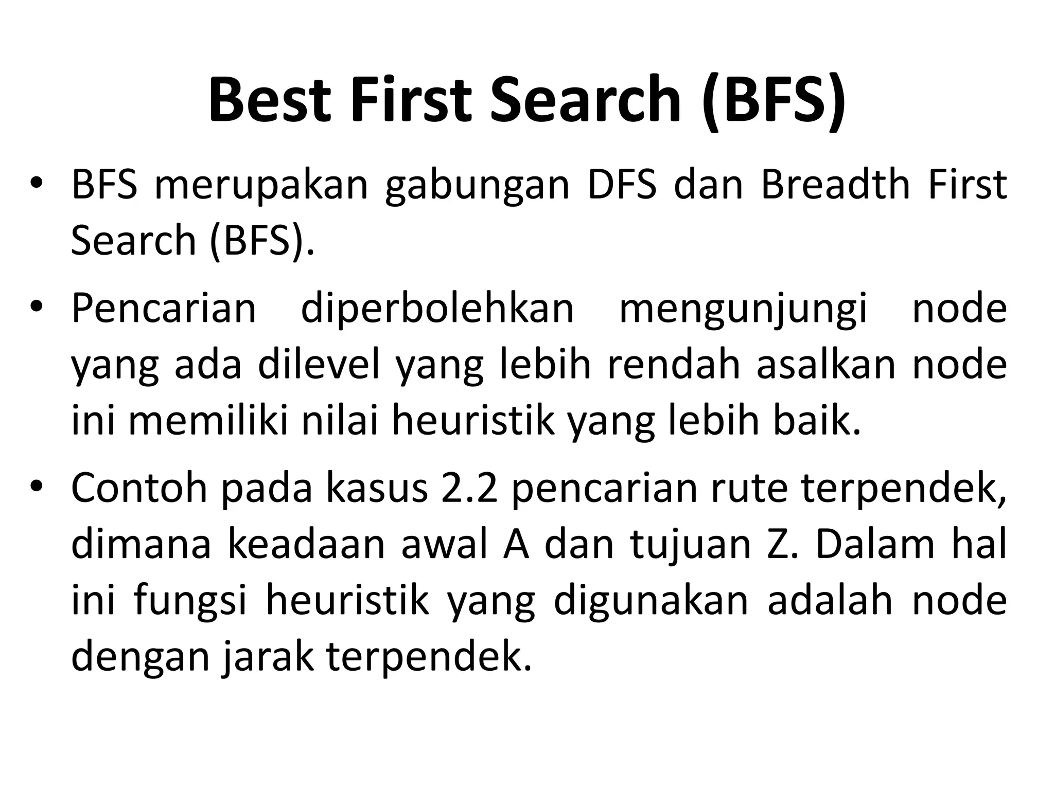 Best First Search (BFS)
• BFS merupakan gabungan DFS dan Breadth First
  Search (BFS).
• Pencarian diperbolehkan mengunjungi node
  yang ada dilevel yang lebih rendah asalkan node
  ini memiliki nilai heuristik yang lebih baik.
• Contoh pada kasus 2.2 pencarian rute terpendek,
  dimana keadaan awal A dan tujuan Z. Dalam hal
  ini fungsi heuristik yang digunakan adalah node
  dengan jarak terpendek.
 