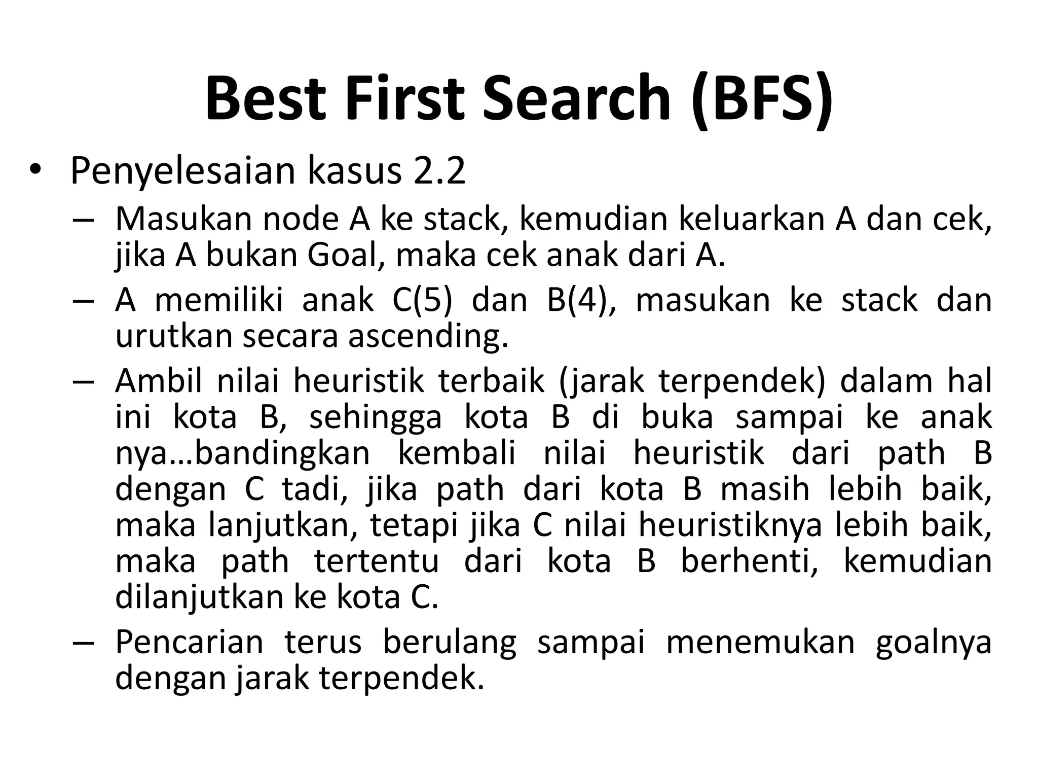 Best First Search (BFS)
• Penyelesaian kasus 2.2
  – Masukan node A ke stack, kemudian keluarkan A dan cek,
    jika A bukan Goal, maka cek anak dari A.
  – A memiliki anak C(5) dan B(4), masukan ke stack dan
    urutkan secara ascending.
  – Ambil nilai heuristik terbaik (jarak terpendek) dalam hal
    ini kota B, sehingga kota B di buka sampai ke anak
    nya…bandingkan kembali nilai heuristik dari path B
    dengan C tadi, jika path dari kota B masih lebih baik,
    maka lanjutkan, tetapi jika C nilai heuristiknya lebih baik,
    maka path tertentu dari kota B berhenti, kemudian
    dilanjutkan ke kota C.
  – Pencarian terus berulang sampai menemukan goalnya
    dengan jarak terpendek.
 