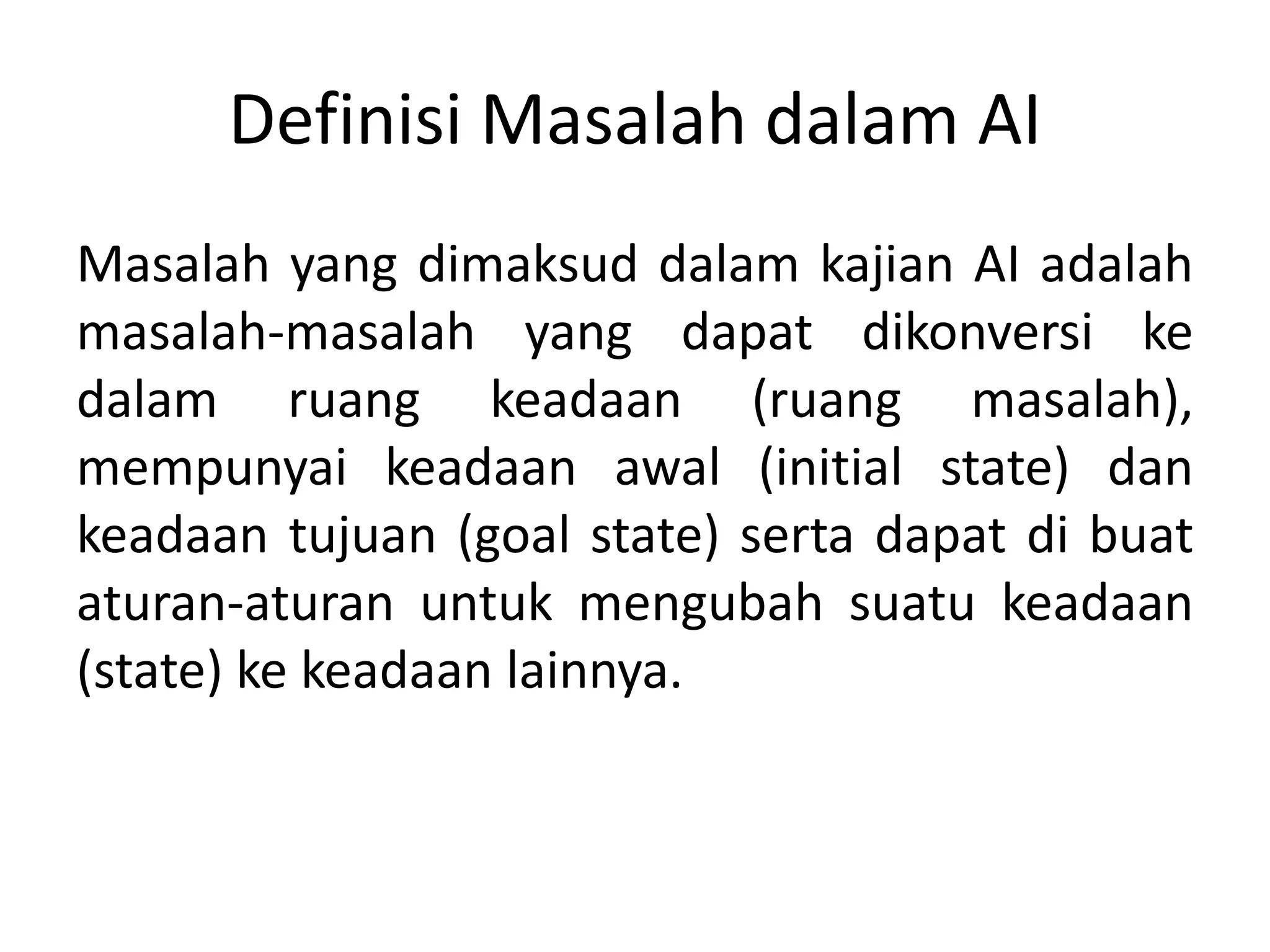 Definisi Masalah dalam AI
Masalah yang dimaksud dalam kajian AI adalah
masalah-masalah yang dapat dikonversi ke
dalam ruang keadaan (ruang masalah),
mempunyai keadaan awal (initial state) dan
keadaan tujuan (goal state) serta dapat di buat
aturan-aturan untuk mengubah suatu keadaan
(state) ke keadaan lainnya.
 