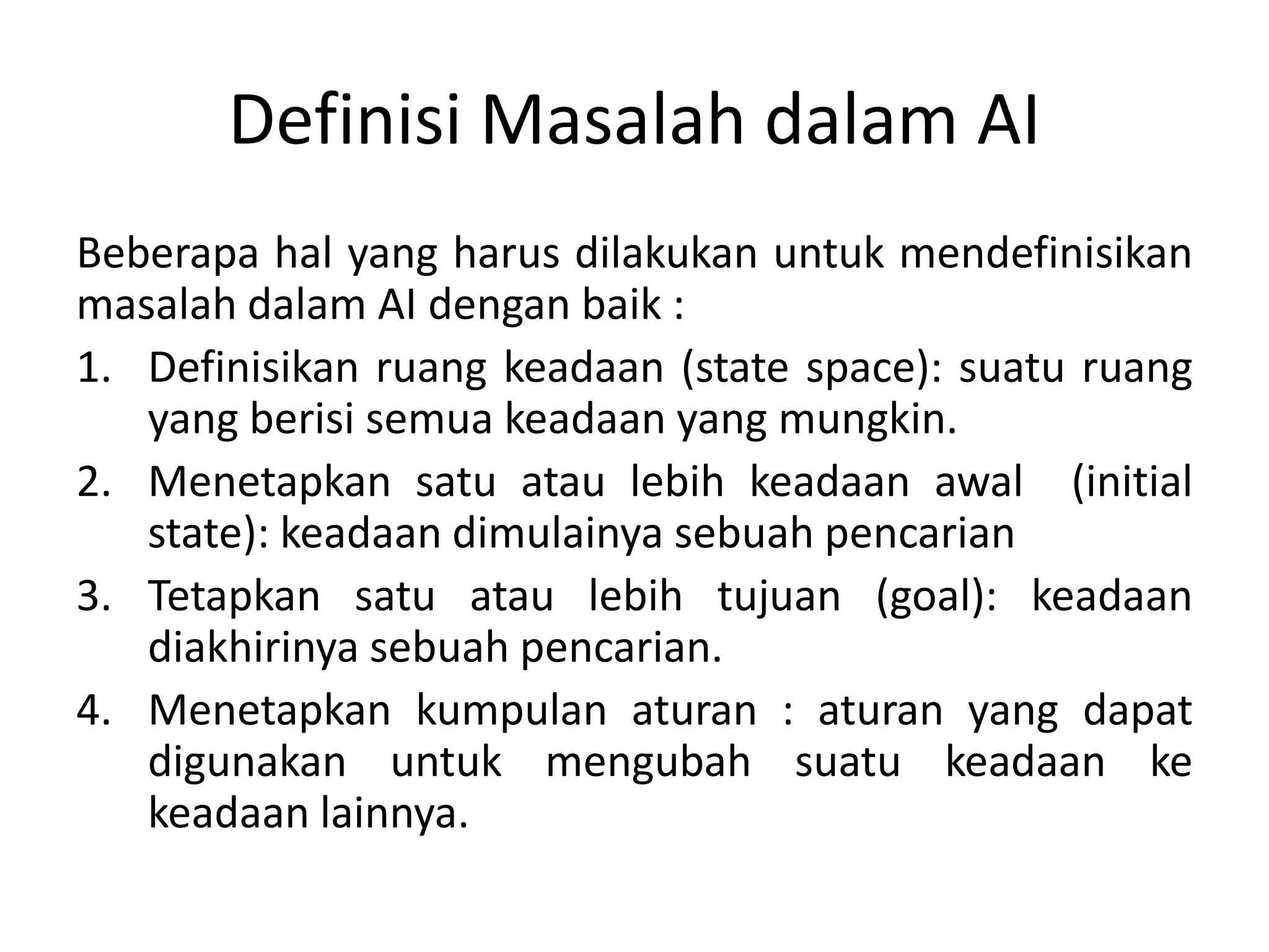 Definisi Masalah dalam AI
Beberapa hal yang harus dilakukan untuk mendefinisikan
masalah dalam AI dengan baik :
1. Definisikan ruang keadaan (state space): suatu ruang
   yang berisi semua keadaan yang mungkin.
2. Menetapkan satu atau lebih keadaan awal (initial
   state): keadaan dimulainya sebuah pencarian
3. Tetapkan satu atau lebih tujuan (goal): keadaan
   diakhirinya sebuah pencarian.
4. Menetapkan kumpulan aturan : aturan yang dapat
   digunakan untuk mengubah suatu keadaan ke
   keadaan lainnya.
 