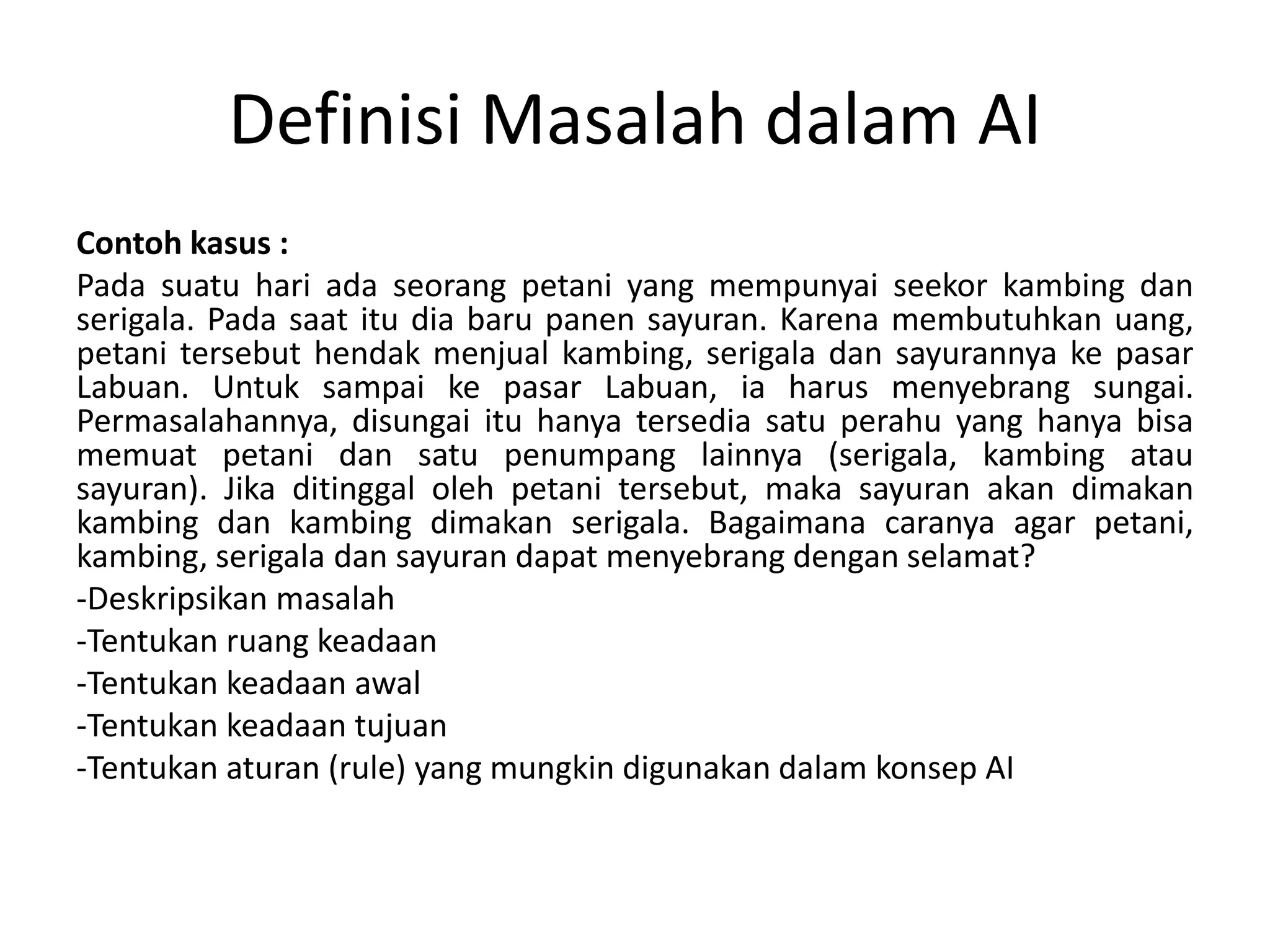 Definisi Masalah dalam AI
Contoh kasus :
Pada suatu hari ada seorang petani yang mempunyai seekor kambing dan
serigala. Pada saat itu dia baru panen sayuran. Karena membutuhkan uang,
petani tersebut hendak menjual kambing, serigala dan sayurannya ke pasar
Labuan. Untuk sampai ke pasar Labuan, ia harus menyebrang sungai.
Permasalahannya, disungai itu hanya tersedia satu perahu yang hanya bisa
memuat petani dan satu penumpang lainnya (serigala, kambing atau
sayuran). Jika ditinggal oleh petani tersebut, maka sayuran akan dimakan
kambing dan kambing dimakan serigala. Bagaimana caranya agar petani,
kambing, serigala dan sayuran dapat menyebrang dengan selamat?
-Deskripsikan masalah
-Tentukan ruang keadaan
-Tentukan keadaan awal
-Tentukan keadaan tujuan
-Tentukan aturan (rule) yang mungkin digunakan dalam konsep AI
 