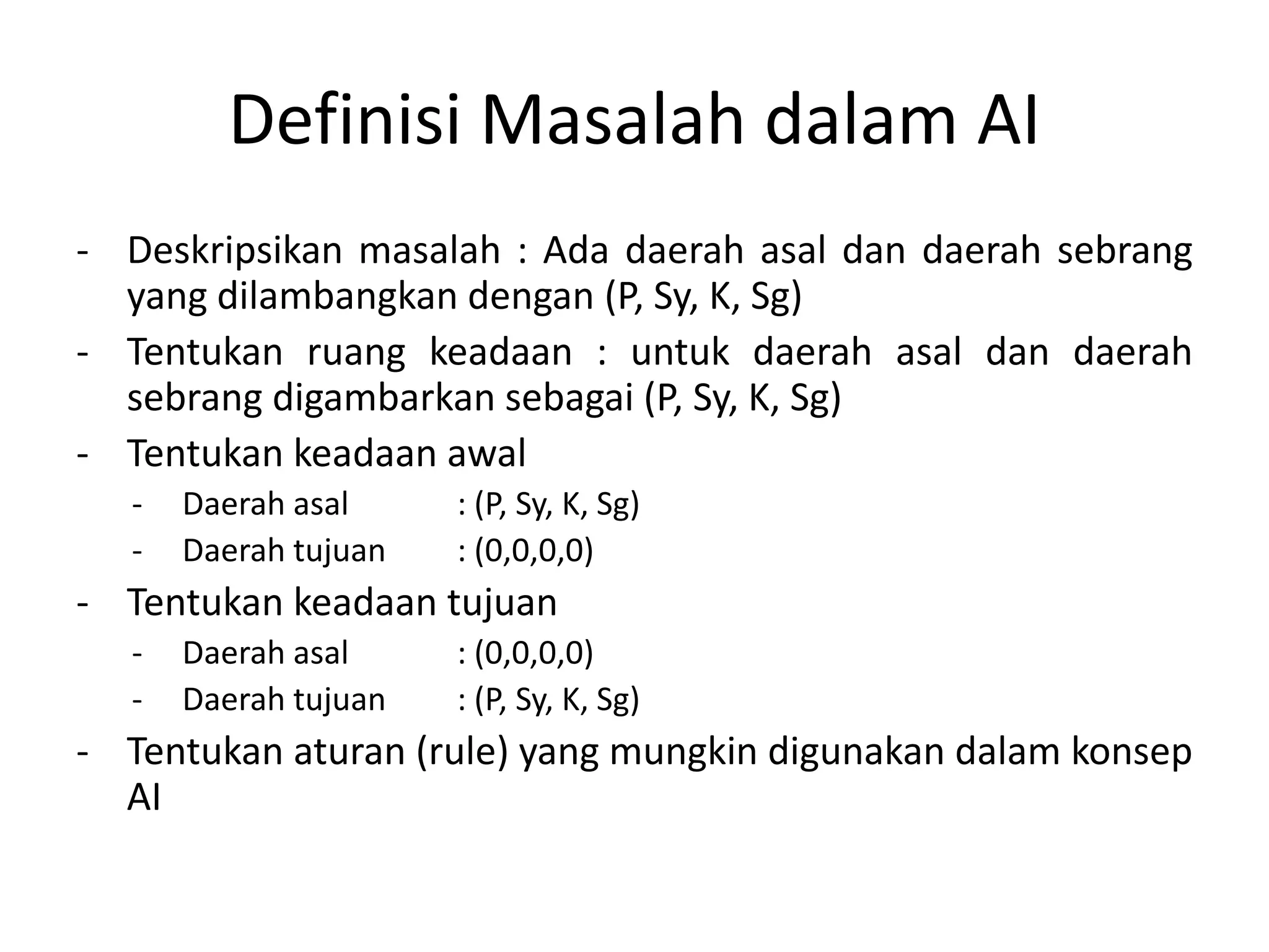 Definisi Masalah dalam AI
- Deskripsikan masalah : Ada daerah asal dan daerah sebrang
  yang dilambangkan dengan (P, Sy, K, Sg)
- Tentukan ruang keadaan : untuk daerah asal dan daerah
  sebrang digambarkan sebagai (P, Sy, K, Sg)
- Tentukan keadaan awal
  -   Daerah asal     : (P, Sy, K, Sg)
  -   Daerah tujuan   : (0,0,0,0)
- Tentukan keadaan tujuan
  -   Daerah asal     : (0,0,0,0)
  -   Daerah tujuan   : (P, Sy, K, Sg)
- Tentukan aturan (rule) yang mungkin digunakan dalam konsep
  AI
 