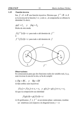 FIM-UNCP Mario Arellano Vilchez11
1.15 Función inversa
Sea :f A B una función inyectiva. Diremos que
1
:f B A

es la inversa de la función f si y solo si , al componerlas se obtiene la
identidad. Es decir,
A Bgof I y fog I 
Dicho de otro modo
1
( ( ))f f x x
 para todo x del dominio de
1
f 
Y
1
( ( ))f f x x
 para todo x del dominio de f
Observaciones
En consecuencia para que dos funciones reales de variable real, f y g,
sean inversas la una de la otra, se ha de cumplir
i) ,Dg Rf y Rg Df 
ii) Que ambas sean inyectivas:
1 2 1 2 1 2 1 2( ) ( ) ( ) ( )f x f x x x y g x g x x x     
iii) que su composición sea identidad
( ( )) ( ( ))f g x g f x x 
iv) Si graficamos
1
f y f 
en un mismo plano cartesiano, resultan
ser simétricas con respecto a la diagonal (recta y = x)
a
Df
a
Rf
f
1
f A
B
 