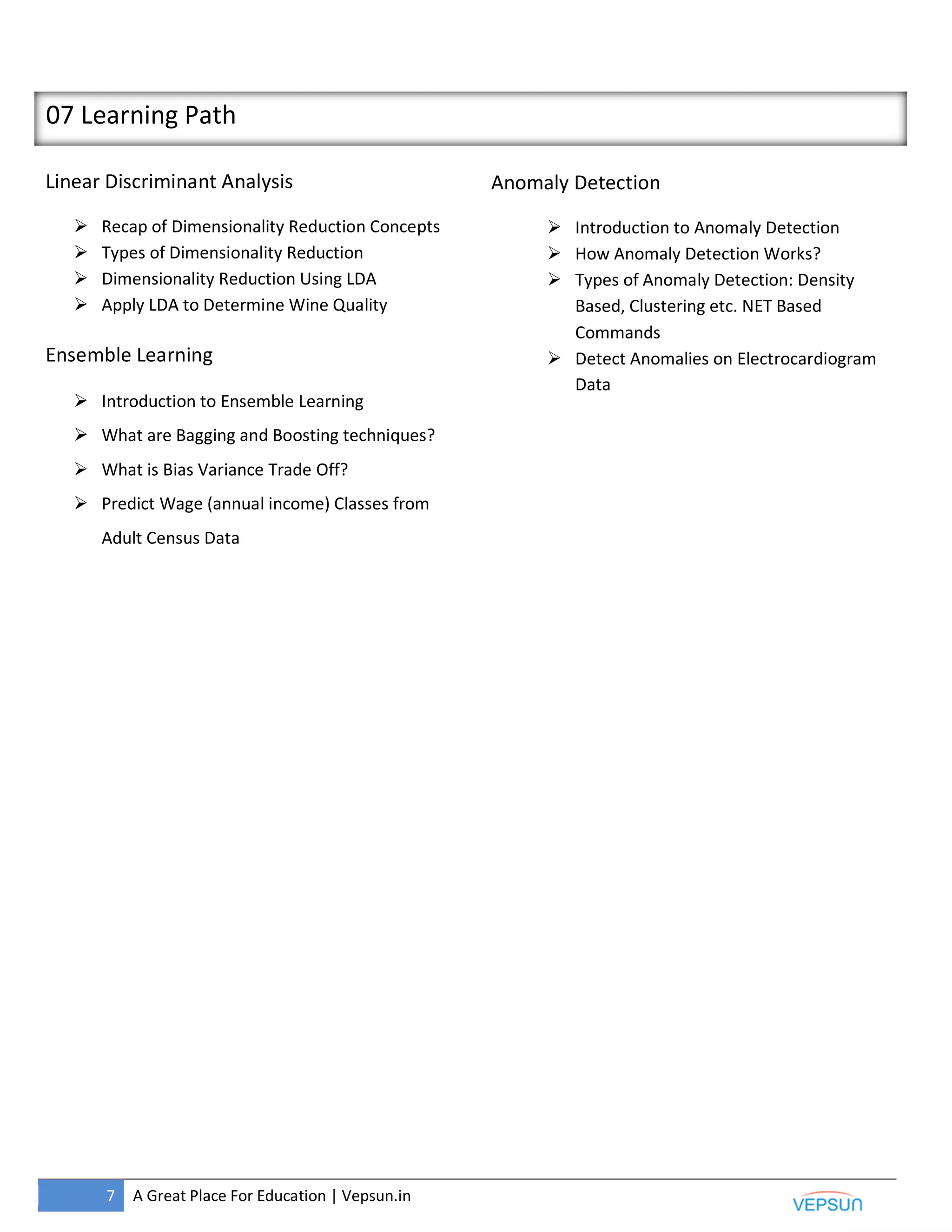 7 A Great Place For Education | Vepsun.in
07 Learning Path
Linear Discriminant Analysis
 Recap of Dimensionality Reduction Concepts
 Types of Dimensionality Reduction
 Dimensionality Reduction Using LDA
 Apply LDA to Determine Wine Quality
Ensemble Learning
 Introduction to Ensemble Learning
 What are Bagging and Boosting techniques?
 What is Bias Variance Trade Off?
 Predict Wage (annual income) Classes from
Adult Census Data
Anomaly Detection
 Introduction to Anomaly Detection
 How Anomaly Detection Works?
 Types of Anomaly Detection: Density
Based, Clustering etc. NET Based
Commands
 Detect Anomalies on Electrocardiogram
Data
 
