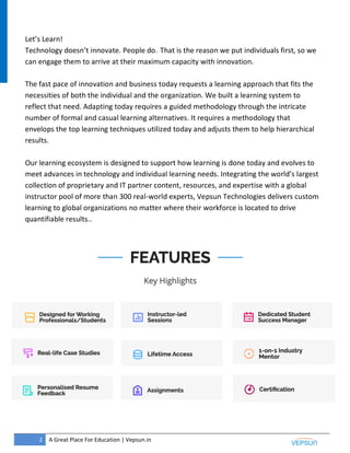 2 A Great Place For Education | Vepsun.in
Let’s Learn!
Technology doesn’t innovate. People do. That is the reason we put individuals first, so we
can engage them to arrive at their maximum capacity with innovation.
The fast pace of innovation and business today requests a learning approach that fits the
necessities of both the individual and the organization. We built a learning system to
reflect that need. Adapting today requires a guided methodology through the intricate
number of formal and casual learning alternatives. It requires a methodology that
envelops the top learning techniques utilized today and adjusts them to help hierarchical
results.
Our learning ecosystem is designed to support how learning is done today and evolves to
meet advances in technology and individual learning needs. Integrating the world’s largest
collection of proprietary and IT partner content, resources, and expertise with a global
instructor pool of more than 300 real-world experts, Vepsun Technologies delivers custom
learning to global organizations no matter where their workforce is located to drive
quantifiable results..
 