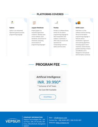 8 A Great Place For Education | Vepsun.in
Enroll Now
COMPANY INFORMATION
Vepsun Technologies Pvt . Ldt.
1st Floor, 104, S R Arcade, 6th
Cross, Marathahalli, Bangalore -
560037.
Mail: - info@vepsun.com
Contact No. : 090 36363 007 / 090 35353 007
Website: https://vepsun.in/
INR. 39,990*
Artificial Intelligence
* Inclusive of all Taxes
 