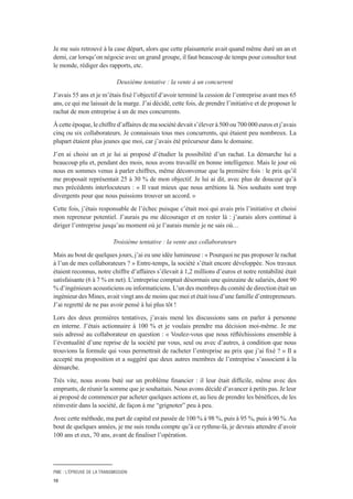 PME : L’ÉPREUVE DE LA TRANSMISSION
10
Je me suis retrouvé à la case départ, alors que cette plaisanterie avait quand même duré un an et
demi, car lorsqu’on négocie avec un grand groupe, il faut beaucoup de temps pour consulter tout
le monde, rédiger des rapports, etc.
Deuxième tentative : la vente à un concurrent
J’avais 55 ans et je m’étais fixé l’objectif d’avoir terminé la cession de l’entreprise avant mes 65
ans, ce qui me laissait de la marge. J’ai décidé, cette fois, de prendre l’initiative et de proposer le
rachat de mon entreprise à un de mes concurrents.
À cette époque, le chiffre d’affaires de ma société devait s’élever à 500 ou 700 000 euros et j’avais
cinq ou six collaborateurs. Je connaissais tous mes concurrents, qui étaient peu nombreux. La
plupart étaient plus jeunes que moi, car j’avais été précurseur dans le domaine.
J’en ai choisi un et je lui ai proposé d’étudier la possibilité d’un rachat. La démarche lui a
beaucoup plu et, pendant des mois, nous avons travaillé en bonne intelligence. Mais le jour où
nous en sommes venus à parler chiffres, même déconvenue que la première fois : le prix qu’il
me proposait représentait 25 à 30 % de mon objectif. Je lui ai dit, avec plus de douceur qu’à
mes précédents interlocuteurs : « Il vaut mieux que nous arrêtions là. Nos souhaits sont trop
divergents pour que nous puissions trouver un accord. »
Cette fois, j’étais responsable de l’échec puisque c’était moi qui avais pris l’initiative et choisi
mon repreneur potentiel. J’aurais pu me décourager et en rester là : j’aurais alors continué à
diriger l’entreprise jusqu’au moment où je l’aurais menée je ne sais où…
Troisième tentative : la vente aux collaborateurs
Mais au bout de quelques jours, j’ai eu une idée lumineuse : « Pourquoi ne pas proposer le rachat
à l’un de mes collaborateurs ? » Entre-temps, la société s’était encore développée. Nos travaux
étaient reconnus, notre chiffre d’affaires s’élevait à 1,2 millions d’euros et notre rentabilité était
satisfaisante (6 à 7 % en net). L’entreprise comptait désormais une quinzaine de salariés, dont 90
% d’ingénieurs acousticiens ou informaticiens. L’un des membres du comité de direction était un
ingénieur des Mines, avait vingt ans de moins que moi et était issu d’une famille d’entrepreneurs.
J’ai regretté de ne pas avoir pensé à lui plus tôt !
Lors des deux premières tentatives, j’avais mené les discussions sans en parler à personne
en interne. J’étais actionnaire à 100 % et je voulais prendre ma décision moi-même. Je me
suis adressé au collaborateur en question : « Voulez-vous que nous réfléchissions ensemble à
l’éventualité d’une reprise de la société par vous, seul ou avec d’autres, à condition que nous
trouvions la formule qui vous permettrait de racheter l’entreprise au prix que j’ai fixé ? » Il a
accepté ma proposition et a suggéré que deux autres membres de l’entreprise s’associent à la
démarche.
Très vite, nous avons buté sur un problème financier : il leur était difficile, même avec des
emprunts, de réunir la somme que je souhaitais. Nous avons décidé d’avancer à petits pas. Je leur
ai proposé de commencer par acheter quelques actions et, au lieu de prendre les bénéfices, de les
réinvestir dans la société, de façon à me “grignoter” peu à peu.
Avec cette méthode, ma part de capital est passée de 100 % à 98 %, puis à 95 %, puis à 90 %.Au
bout de quelques années, je me suis rendu compte qu’à ce rythme-là, je devrais attendre d’avoir
100 ans et eux, 70 ans, avant de finaliser l’opération.
 