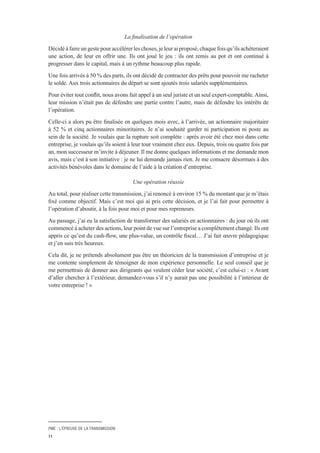 PME : L’ÉPREUVE DE LA TRANSMISSION
11
La finalisation de l’opération
Décidé à faire un geste pour accélérer les choses, je leur ai proposé, chaque fois qu’ils achèteraient
une action, de leur en offrir une. Ils ont joué le jeu : ils ont remis au pot et ont continué à
progresser dans le capital, mais à un rythme beaucoup plus rapide.
Une fois arrivés à 50 % des parts, ils ont décidé de contracter des prêts pour pouvoir me racheter
le solde. Aux trois actionnaires du départ se sont ajoutés trois salariés supplémentaires.
Pour éviter tout conflit, nous avons fait appel à un seul juriste et un seul expert-comptable.Ainsi,
leur mission n’était pas de défendre une partie contre l’autre, mais de défendre les intérêts de
l’opération.
Celle-ci a alors pu être finalisée en quelques mois avec, à l’arrivée, un actionnaire majoritaire
à 52 % et cinq actionnaires minoritaires. Je n’ai souhaité garder ni participation ni poste au
sein de la société. Je voulais que la rupture soit complète : après avoir été chez moi dans cette
entreprise, je voulais qu’ils soient à leur tour vraiment chez eux. Depuis, trois ou quatre fois par
an, mon successeur m’invite à déjeuner. Il me donne quelques informations et me demande mon
avis, mais c’est à son initiative : je ne lui demande jamais rien. Je me consacre désormais à des
activités bénévoles dans le domaine de l’aide à la création d’entreprise.
Une opération réussie
Au total, pour réaliser cette transmission, j’ai renoncé à environ 15 % du montant que je m’étais
fixé comme objectif. Mais c’est moi qui ai pris cette décision, et je l’ai fait pour permettre à
l’opération d’aboutir, à la fois pour moi et pour mes repreneurs.
Au passage, j’ai eu la satisfaction de transformer des salariés en actionnaires : du jour où ils ont
commencé à acheter des actions, leur point de vue sur l’entreprise a complètement changé. Ils ont
appris ce qu’est du cash-flow, une plus-value, un contrôle fiscal… J’ai fait œuvre pédagogique
et j’en suis très heureux.
Cela dit, je ne prétends absolument pas être un théoricien de la transmission d’entreprise et je
me contente simplement de témoigner de mon expérience personnelle. Le seul conseil que je
me permettrais de donner aux dirigeants qui veulent céder leur société, c’est celui-ci : « Avant
d’aller chercher à l’extérieur, demandez-vous s’il n’y aurait pas une possibilité à l’intérieur de
votre entreprise ! »
 