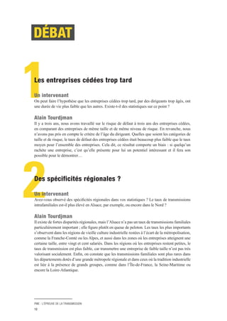 PME : L’ÉPREUVE DE LA TRANSMISSION
12
2
DÉBAT
1Les entreprises cédées trop tard
Un intervenant
On peut faire l’hypothèse que les entreprises cédées trop tard, par des dirigeants trop âgés, ont
une durée de vie plus faible que les autres. Existe-t-il des statistiques sur ce point ?
Alain Tourdjman
Il y a trois ans, nous avons travaillé sur le risque de défaut à trois ans des entreprises cédées,
en comparant des entreprises de même taille et de même niveau de risque. En revanche, nous
n’avons pas pris en compte le critère de l’âge du dirigeant. Quelles que soient les catégories de
taille et de risque, le taux de défaut des entreprises cédées était beaucoup plus faible que le taux
moyen pour l’ensemble des entreprises. Cela dit, ce résultat comporte un biais : si quelqu’un
rachète une entreprise, c’est qu’elle présente pour lui un potentiel intéressant et il fera son
possible pour le démontrer…
Des spécificités régionales ?
Un intervenant
Avez-vous observé des spécificités régionales dans vos statistiques ? Le taux de transmissions
intrafamiliales est-il plus élevé en Alsace, par exemple, ou encore dans le Nord ?
Alain Tourdjman
Il existe de fortes disparités régionales, mais l’Alsace n’a pas un taux de transmissions familiales
particulièrement important ; elle figure plutôt en queue de peloton. Les taux les plus importants
s’observent dans les régions de vieille culture industrielle restées à l’écart de la métropolisation,
comme la Franche-Comté ou les Alpes, et aussi dans les zones où les entreprises atteignent une
certaine taille, entre vingt et cent salariés. Dans les régions où les entreprises restent petites, le
taux de transmission est plus faible, car transmettre une entreprise de faible taille n’est pas très
valorisant socialement. Enfin, on constate que les transmissions familiales sont plus rares dans
les départements dotés d’une grande métropole régionale et dans ceux où la tradition industrielle
est liée à la présence de grands groupes, comme dans l’Île-de-France, la Seine-Maritime ou
encore la Loire-Atlantique.
 