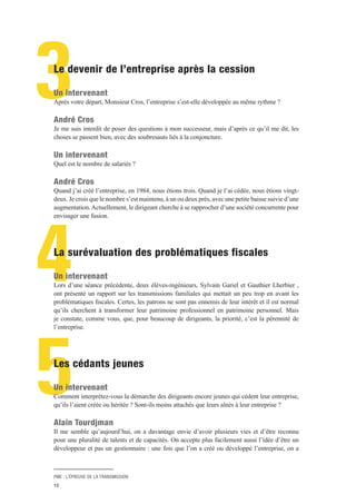 PME : L’ÉPREUVE DE LA TRANSMISSION
13
3
4
5
Le devenir de l’entreprise après la cession
Un intervenant
Après votre départ, Monsieur Cros, l’entreprise s’est-elle développée au même rythme ?
André Cros
Je me suis interdit de poser des questions à mon successeur, mais d’après ce qu’il me dit, les
choses se passent bien, avec des soubresauts liés à la conjoncture.
Un intervenant
Quel est le nombre de salariés ?
André Cros
Quand j’ai créé l’entreprise, en 1984, nous étions trois. Quand je l’ai cédée, nous étions vingt-
deux. Je crois que le nombre s’est maintenu, à un ou deux près, avec une petite baisse suivie d’une
augmentation.Actuellement, le dirigeant cherche à se rapprocher d’une société concurrente pour
envisager une fusion.
La surévaluation des problématiques fiscales
Un intervenant
Lors d’une séance précédente, deux élèves-ingénieurs, Sylvain Gariel et Gauthier Lherbier ,
ont présenté un rapport sur les transmissions familiales qui mettait un peu trop en avant les
problématiques fiscales. Certes, les patrons ne sont pas ennemis de leur intérêt et il est normal
qu’ils cherchent à transformer leur patrimoine professionnel en patrimoine personnel. Mais
je constate, comme vous, que, pour beaucoup de dirigeants, la priorité, c’est la pérennité de
l’entreprise.
Les cédants jeunes
Un intervenant
Comment interprétez-vous la démarche des dirigeants encore jeunes qui cèdent leur entreprise,
qu’ils l’aient créée ou héritée ? Sont-ils moins attachés que leurs aînés à leur entreprise ?
Alain Tourdjman
Il me semble qu’aujourd’hui, on a davantage envie d’avoir plusieurs vies et d’être reconnu
pour une pluralité de talents et de capacités. On accepte plus facilement aussi l’idée d’être un
développeur et pas un gestionnaire : une fois que l’on a créé ou développé l’entreprise, on a
 