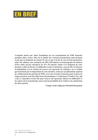 PME : L’ÉPREUVE DE LA TRANSMISSION
2
L’enquête menée par Alain Tourdjman sur les transmissions de PME bouscule
quelques idées reçues. Plus de la moitié des cessions-transmissions interviennent
avant que le dirigeant ait atteint 55 ans et non à la fin de son activité profession-
nelle. Par ailleurs, une entreprise de 100 à 250 salariés a beaucoup plus de chances
d’être cédée qu’une entreprise de 10 à 49 salariés, même si le dirigeant de cette
dernière a plus de 60 ans. La difficulté à céder l’entreprise, souvent liée à l’absence
d’anticipation et à la volonté de trouver un repreneur de confiance, ne se traduit
pas forcément par la disparition de cette dernière, mais par un phénomène général
de vieillissement des patrons de PME, avec une aversion croissante pour la prise de
risque qui peut avoir des effets macroéconomiques. L’expérience d’André Cros, qui
a dû s’y reprendre à trois fois pour trouver un repreneur, illustre les difficultés et
les enjeux de la transmission, mais aussi la possibilité de la réaliser à la satisfaction
des deux parties.
Compte rendu rédigé par Elisabeth Bourguinat
EN BREF
 