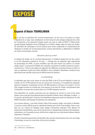 PME : L’ÉPREUVE DE LA TRANSMISSION
3
1Exposé d’Alain TOURDJMAN
Je ne suis pas un spécialiste des cessions-transmissions, au sens où je n’ai jamais eu à gérer
d’opération de ce type, mais simplement un observateur de cette pratique disposant des outils
de l’économiste et du statisticien. Depuis quatre ans, dans le cadre de BPCE L’Observatoire
(groupe Banque Populaire-Caisse d’Épargne), je m’efforce chaque année de mener des études,
de rassembler des statistiques et de les analyser pour mieux comprendre le comportement des
dirigeants en matière de cession-transmission, mesurer précisément ce phénomène et réfléchir
aux enjeux économiques associés.
Dénombrer plutôt qu’estimer
La plupart des études sur les cessions-transmissions se fondaient auparavant sur des a priori
et sur des démarches estimatives, du type : « Sachant que les dirigeants âgés représentent
tel pourcentage des PME, on peut considérer que telle part d’entre eux partira à la retraite
chaque année, ce qui permet d’établir une estimation raisonnée du nombre annuel de cessions-
transmissions. » Nous avons adopté une approche très différente, consistant non pas à évaluer ex
ante ces opérations à partir de critères prédéfinis, mais à identifier, dénombrer et analyser aussi
précisément que possible celles qui ont effectivement été réalisées.
La méthodologie
Le périmètre que nous avons retenu est celui des PME et des ETI (en privilégiant le critère de
la taille, de 10 à 4 999 salariés) de tous les secteurs de l’économie, à l’exception des domaines
agricole et financier. Il représente environ 185 000 entreprises en France à un instant T. Si l’on
tient compte de toutes les sociétés qui, à un moment ou un autre de l’année, sont présentes dans
l’échantillon, la mesure des cessions porte sur 210 000 entreprises environ.
Pour dénombrer les sociétés concernées par une opération de cession au cours d’une année
donnée, nous avons dû croiser plusieurs bases de données (Altares, Insee, Infolegale, Corpgin…).
Ce travail a été facilité par l’existence d’un identifiant unique pour toutes les entreprises, le code
SIREN (Système informatique du répertoire des entreprises).
Les cessions directes, c’est-à-dire faisant l’objet d’une annonce légale, sont faciles à identifier.
L’exercice est plus difficile pour les opérations réalisées par le biais d’une holding. Nous avons,
dans ces cas, recensé les holdings ayant changé d’actionnaire principal. Pour détecter les
transactions intrafamiliales, nous avons cherché tous les changements de prénom des dirigeants-
actionnaires, ou d’une partie du nom, afin de tenir compte des cas où des jeunes femmes mariées
reprennent l’entreprise.
D’autres événements pourraient correspondre à des cessions-transmissions mais avec une marge
d’incertitude, et nous les avons donc exclus de nos résultats.
EXPOSÉ
 