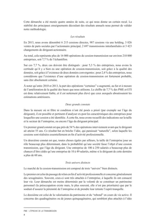 PME : L’ÉPREUVE DE LA TRANSMISSION
4
Cette démarche a été menée quatre années de suite, ce qui nous donne un certain recul. La
stabilité des principaux enseignements découlant des résultats annuels nous permet de valider
notre méthodologie.
Les résultats
En 2013, nous avons dénombré 6 215 cessions directes, 987 cessions via une holding, 3 026
ventes de parts sociales par l’actionnaire principal, 2 697 transmissions intrafamiliales et 3 423
changements de dirigeant-actionnaire.
Au total, cela représente plus de 16 000 opérations de cession-transmission sur environ 210 000
entreprises, soit 7,7 % de l’échantillon.
Sur ces 7,7 %, deux cas doivent être distingués : pour 5,3 % des entreprises, nous avons la
certitude qu’il y a bien eu une opération de cession-transmission, soit grâce à la qualité des
données, soit grâce à l’existence de deux données convergentes ; pour 2,4 % des entreprises, nous
considérons que l’existence d’une opération de cession-transmission est fortement probable,
sans être absolument certaine.
À noter qu’entre 2010 et 2013, la part des opérations “certaines” a augmenté, au fur et à mesure
de l’amélioration de la qualité des bases que nous utilisons. Le chiffre de 7,7 % des PME et ETI
est donc relativement fiable, et il est nettement plus élevé que ceux auxquels aboutissaient les
estimations antérieures.
Deux grands constats
Dans la mesure où ni filtre ni condition n’ont été posés a priori (par exemple sur l’âge du
dirigeant), il est possible et pertinent d’analyser ex-post les caractéristiques des entreprises pour
lesquelles une cession a été identifiée. À cette fin, nous avons recueilli des indications sur la taille
et le secteur de l’entreprise, ou encore l’âge du dirigeant principal.
Un premier grand constat est que près de 54 % des opérations interviennent avant que le dirigeant
ait atteint 55 ans. Ce résultat bat en brèche l’idée, qui paraissait “naturelle”, selon laquelle les
cessions sont réalisées essentiellement en fin d’activité professionnelle.
Un deuxième constat est que, toutes choses égales par ailleurs, la taille de l’entreprise joue un
rôle beaucoup plus déterminant, dans la probabilité qu’une société fasse l’objet d’une cession
transmission, que l’âge du dirigeant. Une entreprise de 100 à 250 salariés a beaucoup plus de
chances d’être cédée qu’une entreprise de 10 à 49 salariés, même si le dirigeant de cette dernière
a plus de 60 ans.
Trois univers distincts
Le marché de la cession-transmission est composé de trois “univers” bien distincts.
Lepremierestceluidupassagederelaisenfind’activitéprofessionnelleetconcernegénéralement
des sexagénaires. Souvent, ceux-ci sont très attachés à l’entreprise, à laquelle ils ont consacré
leur vie. Leur démarche est moins déterminée par la volonté de se constituer un patrimoine
personnel (la préoccupation existe mais, le plus souvent, elle n’est pas prioritaire) que par le
souhait d’assurer la pérennité de l’entreprise et de prendre leur retraite l’esprit tranquille.
Le deuxième est celui de la valorisation du patrimoine et du “rebond” en cours de vie active. Il
concerne des quadragénaires ou de jeunes quinquagénaires, qui semblent plus attachés à l’idée
 