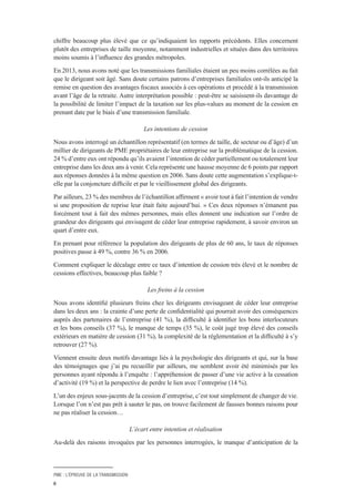 PME : L’ÉPREUVE DE LA TRANSMISSION
6
chiffre beaucoup plus élevé que ce qu’indiquaient les rapports précédents. Elles concernent
plutôt des entreprises de taille moyenne, notamment industrielles et situées dans des territoires
moins soumis à l’influence des grandes métropoles.
En 2013, nous avons noté que les transmissions familiales étaient un peu moins corrélées au fait
que le dirigeant soit âgé. Sans doute certains patrons d’entreprises familiales ont-ils anticipé la
remise en question des avantages fiscaux associés à ces opérations et procédé à la transmission
avant l’âge de la retraite. Autre interprétation possible : peut-être se saisissent-ils davantage de
la possibilité de limiter l’impact de la taxation sur les plus-values au moment de la cession en
prenant date par le biais d’une transmission familiale.
Les intentions de cession
Nous avons interrogé un échantillon représentatif (en termes de taille, de secteur ou d’âge) d’un
millier de dirigeants de PME propriétaires de leur entreprise sur la problématique de la cession.
24 % d’entre eux ont répondu qu’ils avaient l’intention de céder partiellement ou totalement leur
entreprise dans les deux ans à venir. Cela représente une hausse moyenne de 6 points par rapport
aux réponses données à la même question en 2006. Sans doute cette augmentation s’explique-t-
elle par la conjoncture difficile et par le vieillissement global des dirigeants.
Par ailleurs, 23 % des membres de l’échantillon affirment « avoir tout à fait l’intention de vendre
si une proposition de reprise leur était faite aujourd’hui. » Ces deux réponses n’émanent pas
forcément tout à fait des mêmes personnes, mais elles donnent une indication sur l’ordre de
grandeur des dirigeants qui envisagent de céder leur entreprise rapidement, à savoir environ un
quart d’entre eux.
En prenant pour référence la population des dirigeants de plus de 60 ans, le taux de réponses
positives passe à 49 %, contre 36 % en 2006.
Comment expliquer le décalage entre ce taux d’intention de cession très élevé et le nombre de
cessions effectives, beaucoup plus faible ?
Les freins à la cession
Nous avons identifié plusieurs freins chez les dirigeants envisageant de céder leur entreprise
dans les deux ans : la crainte d’une perte de confidentialité qui pourrait avoir des conséquences
auprès des partenaires de l’entreprise (41 %), la difficulté à identifier les bons interlocuteurs
et les bons conseils (37 %), le manque de temps (35 %), le coût jugé trop élevé des conseils
extérieurs en matière de cession (31 %), la complexité de la réglementation et la difficulté à s’y
retrouver (27 %).
Viennent ensuite deux motifs davantage liés à la psychologie des dirigeants et qui, sur la base
des témoignages que j’ai pu recueillir par ailleurs, me semblent avoir été minimisés par les
personnes ayant répondu à l’enquête : l’appréhension de passer d’une vie active à la cessation
d’activité (19 %) et la perspective de perdre le lien avec l’entreprise (14 %).
L’un des enjeux sous-jacents de la cession d’entreprise, c’est tout simplement de changer de vie.
Lorsque l’on n’est pas prêt à sauter le pas, on trouve facilement de fausses bonnes raisons pour
ne pas réaliser la cession…
L’écart entre intention et réalisation
Au-delà des raisons invoquées par les personnes interrogées, le manque d’anticipation de la
 