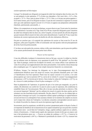 PME : L’ÉPREUVE DE LA TRANSMISSION
7
cession représente un frein majeur.
Lorsque l’on demande aux dirigeants envisageant de céder leur entreprise dans les deux ans s’ils
se sont préparés à cette opération, 37 % d’entre eux répondent « Oui, tout à fait », 16 % « Oui,
en partie », 21 % « Non, mais je pense le faire », 23 % « Non, ce n’est pas une préoccupation ».
En d’autres termes, près d’un dirigeant sur deux n’a pas du tout commencé à organiser la cession
alors que cette opération requiert souvent 12 à 18 mois et suppose une préparation substantielle
(familiale, patrimoniale, personnelle...).
Même si la comparaison est un peu acrobatique, on peut observer que l’écart entre les intentions
et les réalisations s’accentue avec l’âge. Entre 45 et 49 ans, la part des dirigeants ayant l’intention
de céder leur entreprise dans les deux ans, selon l’enquête, est assez proche de celle des dirigeants
qui parviennent effectivement à le faire selon notre dénombrement. À partir de 55 ans, la part des
intentions de cession représente plus du double de celle des réalisations effectives.
On peut en conclure que, si la majorité des opérations de cession se font avant les 55 ans du
dirigeant, celles pour lesquelles l’offre et la demande sont mal ajustées relèvent principalement
de la fin d’activité professionnelle.
C’est donc sur cette partie des cessions, même si elles sont minoritaires, que les pouvoirs publics
et les acteurs professionnels devraient porter leurs efforts.
Trouver un bon repreneur
L’une des difficultés à préparer la transmission tient au fait que, souvent, le cédant ne cherche
pas un acheteur mais un repreneur, avec quasiment le profil d’un “fils spirituel” ou d’un alter
ego. Dans la pratique, surtout lors du départ à la retraite, on a moins affaire à une opération de
vente d’un actif qu’à un rapprochement entre deux personnalités. Cela rend les choses beaucoup
plus compliquées que s’il s’agissait d’une simple transaction financière ou commerciale.
D’ailleurs, lorsque l’on interroge les dirigeants sur le type d’accompagnement dont ils
souhaiteraient bénéficier pour leur projet de cession, leur première demande porte sur l’aide
à l’identification d’un bon repreneur. Parmi tous les enjeux associés à la cession, c’est cette
préoccupation qui vient en premier (49 %), suivie de la volonté d’« assurer l’accompagnement
du repreneur » (39 %), loin devant le fait de « bien évaluer la valeur de l’entreprise » (22 %), ou
de « trouver le cadre juridique et fiscal le plus avantageux » (19 %).
Dans la préparation de l’opération, la question du prix n’est certes pas marginale, car, pour le
cédant, elle détermine son confort de vie pour la suite et, pour le repreneur, elle conditionne la
rentabilité future de l’investissement. Mais elle n’est pas non plus prioritaire ou décisive. Elle
est souvent largement “déminée” par les cabinets de conseil et experts des deux parties qui les
orientent vers une fourchette de prix rationnelle. De plus, dans 63 % des cas, les cédants âgés se
disent prêts à transiger sur le prix. Un compromis mêlant capital symbolique et capital financier
est souvent trouvé en contrepartie d’une assurance donnée sur le maintien des emplois ou encore
sur le respect des valeurs de l’entreprise. Les décotes consenties correspondent souvent aussi à
la volonté d’accroître les chances de succès du repreneur jugé le plus apte.
Inversement, pour les acquéreurs, au-delà de la cession à proprement parler et du prix d’achat, il
est important de bénéficier de la transmission d’un capital immatériel qui sera peut-être essentiel
les premiers mois : savoir-faire de l’entreprise, image, capital-confiance auprès de ses salariés,
clients et fournisseurs... L’étude menée auprès des repreneurs récents révèle que ces enjeux sont
tout à fait prioritaires pour eux : « Trouver un cédant de confiance » (52 %), « Conserver la
motivation du personnel » (44 %), « Maintenir le portefeuille de clients » (33 %), viennent loin
 