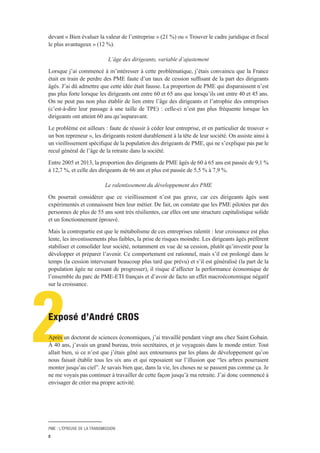 PME : L’ÉPREUVE DE LA TRANSMISSION
8
2
devant « Bien évaluer la valeur de l’entreprise » (21 %) ou « Trouver le cadre juridique et fiscal
le plus avantageux » (12 %).
L’âge des dirigeants, variable d’ajustement
Lorsque j’ai commencé à m’intéresser à cette problématique, j’étais convaincu que la France
était en train de perdre des PME faute d’un taux de cession suffisant de la part des dirigeants
âgés. J’ai dû admettre que cette idée était fausse. La proportion de PME qui disparaissent n’est
pas plus forte lorsque les dirigeants ont entre 60 et 65 ans que lorsqu’ils ont entre 40 et 45 ans.
On ne peut pas non plus établir de lien entre l’âge des dirigeants et l’atrophie des entreprises
(c’est-à-dire leur passage à une taille de TPE) : celle-ci n’est pas plus fréquente lorsque les
dirigeants ont atteint 60 ans qu’auparavant.
Le problème est ailleurs : faute de réussir à céder leur entreprise, et en particulier de trouver «
un bon repreneur », les dirigeants restent durablement à la tête de leur société. On assiste ainsi à
un vieillissement spécifique de la population des dirigeants de PME, qui ne s’explique pas par le
recul général de l’âge de la retraite dans la société.
Entre 2005 et 2013, la proportion des dirigeants de PME âgés de 60 à 65 ans est passée de 9,1 %
à 12,7 %, et celle des dirigeants de 66 ans et plus est passée de 5,5 % à 7,9 %.
Le ralentissement du développement des PME
On pourrait considérer que ce vieillissement n’est pas grave, car ces dirigeants âgés sont
expérimentés et connaissent bien leur métier. De fait, on constate que les PME pilotées par des
personnes de plus de 55 ans sont très résilientes, car elles ont une structure capitalistique solide
et un fonctionnement éprouvé.
Mais la contrepartie est que le métabolisme de ces entreprises ralentit : leur croissance est plus
lente, les investissements plus faibles, la prise de risques moindre. Les dirigeants âgés préfèrent
stabiliser et consolider leur société, notamment en vue de sa cession, plutôt qu’investir pour la
développer et préparer l’avenir. Ce comportement est rationnel, mais s’il est prolongé dans le
temps (la cession intervenant beaucoup plus tard que prévu) et s’il est généralisé (la part de la
population âgée ne cessant de progresser), il risque d’affecter la performance économique de
l’ensemble du parc de PME-ETI français et d’avoir de facto un effet macroéconomique négatif
sur la croissance.
Exposé d’André CROS
Après un doctorat de sciences économiques, j’ai travaillé pendant vingt ans chez Saint Gobain.
À 40 ans, j’avais un grand bureau, trois secrétaires, et je voyageais dans le monde entier. Tout
allait bien, si ce n’est que j’étais gêné aux entournures par les plans de développement qu’on
nous faisait établir tous les six ans et qui reposaient sur l’illusion que “les arbres pourraient
monter jusqu’au ciel”. Je savais bien que, dans la vie, les choses ne se passent pas comme ça. Je
ne me voyais pas continuer à travailler de cette façon jusqu’à ma retraite. J’ai donc commencé à
envisager de créer ma propre activité.
 