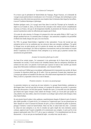 PME : L’ÉPREUVE DE LA TRANSMISSION
9
La création de l’entreprise
Il se trouve que le président de Saint-Gobain de l’époque, Roger Fauroux, m’a demandé de
voyager un peu partout dans le monde pour voir s’il existait, à l’étranger, des technologies ou des
tendances nouvelles dont nous pourrions nous inspirer dans le domaine dans lequel je travaillais,
à savoir l’isolation thermique et phonique.
Pendant quelques mois, j’ai voyagé aussi bien dans le nord de l’Europe qu’en Australie, au
Japon ou au Canada et, ainsi, j’ai découvert des concepts et des métiers encore complètement
inconnus en France, tels que le développement durable, la protection de l’homme au travail ou
encore la protection contre les affections provoquées par le bruit.
À la suite de cette mission, le Groupe m’a proposé de créer une petite filiale à 100 % que j’ai
dirigée pendant huit ans. Je cumulais deux avantages : une autonomie complète et la possibilité
d’obtenir des fonds chaque fois que j’en avais besoin.
En 1981, le groupe Saint-Gobain s’apprêtait à être nationalisé. J’avais été recruté par une
entreprise privée et je ne souhaitais pas me retrouver dans une entreprise publique. J’ai quitté
le Groupe avec un petit pécule qui m’a permis de monter ma société, un bureau d’étude et
d’ingénierie en acoustique. Je n’étais ni ingénieur, ni acousticien, mais ces huit années m’avaient
donné l’expérience de la direction d’une entreprise et je savais que je pourrais recruter des
acousticiens de grand talent.
Assumer la transition plutôt que la subir
Au bout d’un certain temps, j’ai commencé à me préoccuper de la façon dont je pourrais
transmettre ma société. J’avais assisté à de véritables drames dans les entreprises familiales de
certains de mes amis. Les parents n’arrivaient pas à passer la main et des sociétés qui étaient
jusqu’alors florissantes tombaient en décrépitude, voire faisaient faillite.
J’en ai conclu qu’il fallait que je me prépare suffisamment tôt à transmettre ma société, de façon
à assumer la transition plutôt que de la subir. Cela me paraissait d’autant plus important que
j’exerçais par ailleurs un mandat d’élu dans une ville relativement importante de l’ouest parisien.
Mais j’ai dû m’y reprendre à trois fois avant d’aboutir…
Première tentative : la vente à un grand groupe
La première tentative ne venait pas de mon initiative. Le groupe Saint-Gobain, souhaitant se
développer dans l’activité qui était la mienne, m’a proposé de racheter ma société. La première
phase des discussions s’est très bien passée. Pendant des mois, j’ai travaillé avec des dirigeants
qui étaient mes égaux lorsque j’étais salarié du Groupe. Certes, je n’avais plus que quatre ou
cinq salariés sous mes ordres, mais ils m’avaient vu en diriger sept ou huit cents lorsque j’étais
chez Saint-Gobain.
Ils ont ensuite laissé la place à des auditeurs, manifestement chargés d’obtenir le prix d’achat le
plus faible possible, et à partir de là, j’ai vraiment eu l’impression que l’on me prenait pour un
idiot. Quand est venu le moment de discuter du prix, je leur ai demandé de parler en premier,
puisque l’initiative venait de Saint-Gobain. Dans ma tête, le calcul était très clair : j’estimais
la valeur de mon entreprise à six fois le résultat net après impôt des trois dernières années
connues, approuvé par l’expert comptable et le commissaire aux comptes. Le prix qu’ils m’ont
proposé représentait entre 20 et 25 % de ce que je souhaitais ! J’ai immédiatement mis fin aux
discussions : « Je ne suis pas un marchand de tapis : on arrête tout, tout de suite. »
 
