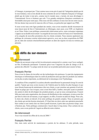 GÉRARD PERRIER INDUSTRIE, LA STRATÉGIE DU SUR-MESURE EN INGÉNIERIE ÉLECTRIQUE
10
3
à l’étranger, et pourquoi pas ! Tout comme nous avons pris le parti de l’intégration plutôt que de
la sous-traitance, nous avons décidé de nous contenter de suivre l’industrie française à l’étranger
plutôt que de tenter à tout prix, comme tout le monde nous y incitait, de nous développer à
l’international. Est-ce si honteux que cela ? Les grandes entreprises françaises constituent un
formidable atout pour notre pays. Elles nous ont fait confiance et nous leur devons notre succès.
On leur donne trop souvent le mauvais rôle en France, en particulier par rapport aux PME.
Si nous avons tenu cette ligne pendant des années, nous avons toutefois décidé récemment de
nous lancer pour de bon à l’international, en Allemagne, mais aussi, avec EDF, en Angleterre
et en Chine. Grâce à une politique commerciale relativement active, notre croissance organique
s’appuiesurundoublemouvement :laconquêtedenouveauxclientsenFranceetàl’international,
et la conquête de nouvelles prestations chez les clients existants. Nous menons également une
politique de croissance externe relativement agressive, avec une ou deux acquisitions de PME
par an, dans des secteurs structurellement porteurs ou dans des régions où nous ne sommes pas
présents.
Les défis du sur-mesure
Un intervenant 
Vendre du sur-mesure exige un fort investissement commercial et, comme vous l’avez souligné,
un flux d’embauche permanent. Comment gérez-vous l’angoisse du plan de charge et de la
gestion des effectifs ? Le piège serait de miser sur un produit particulier pour assurer la base.
François Perrier 
Nous avons la chance de travailler sur des technologies très porteuses. La part des équipements
électriques et informatiques dans les outils de production ainsi que dans les produits eux-mêmes
est de plus en plus importante, au détriment de la mécanique et de l’hydraulique.
À condition d’être compétitif, le système absorbe naturellement les personnels lorsqu’ils sont de
qualité. J’ajoute que nous avons recours à de l’intérim pour les tâches les plus basiques et que
nous faisons beaucoup de maintenance chez nos clients, ce qui constitue une garantie d’activité.
Quant au piège que vous évoquez, nous avons bien failli y tomber, mon père ayant eu pendant
des années le désir de développer des produits propres, ce qui ne nous correspond pas. Il aurait
fallu une toute autre organisation, des réseaux de distribution et des catalogues, et nous avons fini
par faire le choix du sur-mesure, ce qui suppose, en effet, d’assurer un plan de charge. Pour cela,
le choix des clients est décisif, d’où notre politique de grands comptes. Nous ne prenons que
des clients qui ont des besoins structurels. S’il faut faire un choix entre une opération ponctuelle
bien vendue et une entrée chez un client à profil récurrent, à perte dans un premier temps, nous
n’hésitons pas. Notre politique commerciale s’inscrit dans le long terme. Chez certains de nos
clients, nous avons perdu de l’argent au début de notre relation.
Un intervenant 
Avez-vous ressenti les effets de la crise de 2008 ?
François Perrier 
Oui, mais notre activité de maintenance a permis de les atténuer. À cette période, nous
 