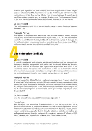 GÉRARD PERRIER INDUSTRIE, LA STRATÉGIE DU SUR-MESURE EN INGÉNIERIE ÉLECTRIQUE
11
4
avons dû, pour la première fois, transférer vers le nucléaire du personnel des entités les plus
touchées, notamment GERAL. Nos salariés sont tous des électriciens, des automaticiens et des
électroniciens, ce n’était donc pas trop difficile. Nous avons eu la chance, de surcroît, que le
marché du nucléaire connaisse alors un important développement. Fort heureusement, jusqu’à
ce jour, nous n’avons jamais eu à affronter l’effondrement simultané de tous nos marchés.
Un intervenant 
Dans plusieurs secteurs, vous êtes en concurrence directe avec les majors. Quels sont vos atouts
par rapport à eux ?
François Perrier 
Nous sommes techniquement aussi bons qu’eux, voire meilleurs, mais nous sommes aussi plus
lestes et plutôt moins chers. Pour un acheteur, les majors comme VINCI ou SPIE se ressemblent
tous. GPI a un goût différent ! Bien sûr, tout dépend, une fois encore, du projet du client, qui doit
être suffisamment gros pour que nous puissions nous démarquer de nos concurrentes PME et
suffisamment petit pour que nous puissions répondre à ses besoins.
Une entreprise familiale
Un intervenant 
Je voudrais vous dire mon admiration pour la préoccupation du long terme que vous manifestez
dans tous les domaines, le recrutement, mais aussi le choix des clients et des marchés. À rebours
des réflexes financiers de l’industrie, vous regardez loin et vous durez. Vous êtes à la fois
sédentaire et nomade puisque vous vous inscrivez dans la durée tout en ne cessant d’innover.
C’est lié, selon moi, au caractère familial de votre entreprise. Et pourtant, que l’héritier soit aussi
bon gestionnaire que son père n’est pas si répandu que cela. Quel est votre secret ?
François Perrier 
C’est une question bien difficile ! J’ai suivi une formation en rapport avec l’aventure industrielle
de mon père et j’ai fini par prendre la tête de GPI, mais c’est dû à la chance plus qu’à autre chose.
Aujourd’hui se pose la question de la troisième génération. Pour conserver le caractère familial
de l’entreprise sans décourager nos cadres, nous envisageons un directoire mixte, composé à la
fois de salariés de l’entreprise et de membres de la famille qui auraient la compétence et l’envie
de rejoindre GPI.
Un intervenant 
Vous êtes cotés en Bourse depuis 2000. Comment cela se passe-t-il ?
François Perrier 
Sans faire injure à nos actionnaires, ils sont minoritaires et n’ont pas le pouvoir. GPI affiche
d’ailleurs de bons résultats et, d’après mon expérience, le cours de Bourse dépend aussi bien des
performances de l’entreprise que de facteurs totalement irrationnels. Selon les périodes, certains
secteurs sont à la mode, puis plus du tout. Ainsi, les entreprises familiales sont ou bien très
tendances, ou totalement ringardes. Inutile donc de ramer contre le courant. D’ailleurs, en 2000,
nous n’étions pas assez high-tech pour la Bourse, nous n’intéressions personne.
 