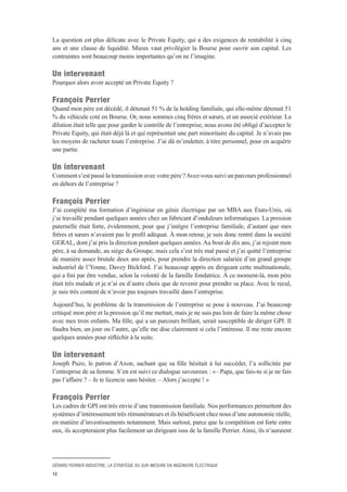GÉRARD PERRIER INDUSTRIE, LA STRATÉGIE DU SUR-MESURE EN INGÉNIERIE ÉLECTRIQUE
12
La question est plus délicate avec le Private Equity, qui a des exigences de rentabilité à cinq
ans et une clause de liquidité. Mieux vaut privilégier la Bourse pour ouvrir son capital. Les
contraintes sont beaucoup moins importantes qu’on ne l’imagine.
Un intervenant 
Pourquoi alors avoir accepté un Private Equity ?
François Perrier 
Quand mon père est décédé, il détenait 51 % de la holding familiale, qui elle-même détenait 51
% du véhicule coté en Bourse. Or, nous sommes cinq frères et sœurs, et un associé extérieur. La
dilution était telle que pour garder le contrôle de l’entreprise, nous avons été obligé d’accepter le
Private Equity, qui était déjà là et qui représentait une part minoritaire du capital. Je n’avais pas
les moyens de racheter toute l’entreprise. J’ai dû m’endetter, à titre personnel, pour en acquérir
une partie.
Un intervenant 
Comment s’est passé la transmission avec votre père ?Avez-vous suivi un parcours professionnel
en dehors de l’entreprise ?
François Perrier 
J’ai complété ma formation d’ingénieur en génie électrique par un MBA aux États-Unis, où
j’ai travaillé pendant quelques années chez un fabricant d’onduleurs informatiques. La pression
paternelle était forte, évidemment, pour que j’intègre l’entreprise familiale, d’autant que mes
frères et sœurs n’avaient pas le profil adéquat. À mon retour, je suis donc rentré dans la société
GERAL, dont j’ai pris la direction pendant quelques années.Au bout de dix ans, j’ai rejoint mon
père, à sa demande, au siège du Groupe, mais cela s’est très mal passé et j’ai quitté l’entreprise
de manière assez brutale deux ans après, pour prendre la direction salariée d’un grand groupe
industriel de l’Yonne, Davey Bickford. J’ai beaucoup appris en dirigeant cette multinationale,
qui a fini par être vendue, selon la volonté de la famille fondatrice. À ce moment-là, mon père
était très malade et je n’ai eu d’autre choix que de revenir pour prendre sa place. Avec le recul,
je suis très content de n’avoir pas toujours travaillé dans l’entreprise.
Aujourd’hui, le problème de la transmission de l’entreprise se pose à nouveau. J’ai beaucoup
critiqué mon père et la pression qu’il me mettait, mais je ne suis pas loin de faire la même chose
avec mes trois enfants. Ma fille, qui a un parcours brillant, serait susceptible de diriger GPI. Il
faudra bien, un jour ou l’autre, qu’elle me dise clairement si cela l’intéresse. Il me reste encore
quelques années pour réfléchir à la suite.
Un intervenant 
Joseph Puzo, le patron d’Axon, sachant que sa fille hésitait à lui succéder, l’a sollicitée par
l’entreprise de sa femme. S’en est suivi ce dialogue savoureux : «– Papa, que fais-tu si je ne fais
pas l’affaire ? – Je te licencie sans hésiter. – Alors j’accepte ! »
François Perrier 
Les cadres de GPI ont très envie d’une transmission familiale. Nos performances permettent des
systèmes d’intéressement très rémunérateurs et ils bénéficient chez nous d’une autonomie réelle,
en matière d’investissements notamment. Mais surtout, parce que la compétition est forte entre
eux, ils accepteraient plus facilement un dirigeant issu de la famille Perrier. Ainsi, ils n’auraient
 