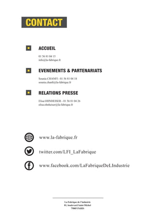 ACCUEIL
01 56 81 04 15
info@la-fabrique.fr
EVENEMENTS & PARTENARIATS
Sounia CHANFI - 01 56 81 04 18
sounia.chanfi@la-fabrique.fr
RELATIONS PRESSE
Elisa OHNHEISER - 01 56 81 04 26
elisa.ohnheiser@la-fabrique.fr
CONTACT
La Fabrique de l’industrie
81, boulevard Saint-Michel
75005 PARIS
www.la-fabrique.fr
twitter.com/LFI_LaFabrique
www.facebook.com/LaFabriqueDeLIndustrie
CONTACT
 