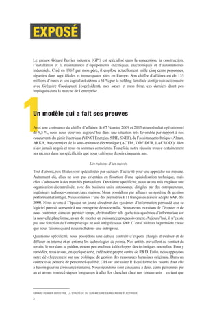 GÉRARD PERRIER INDUSTRIE, LA STRATÉGIE DU SUR-MESURE EN INGÉNIERIE ÉLECTRIQUE
3
1
EXPOSÉ
Le groupe Gérard Perrier industrie (GPI) est spécialisé dans la conception, la construction,
l’installation et la maintenance d’équipements électriques, électroniques et d’automatismes
industriels. Créé en 1967 par mon père, il emploie actuellement mille cinq cents personnes,
réparties dans sept filiales et trente-quatre sites en Europe. Son chiffre d’affaires est de 155
millions d’euros et son capital est détenu à 61 % par la holding familiale dont je suis actionnaire
avec Grégoire Cacciapuoti (coprésident), mes sœurs et mon frère, ces derniers étant peu
impliqués dans la marche de l’entreprise.
Un modèle qui a fait ses preuves
Avec une croissance du chiffre d’affaires de 67 % entre 2009 et 2015 et un résultat opérationnel
de 9,5 %, nous nous trouvons aujourd’hui dans une situation très favorable par rapport à nos
concurrentsdugénieélectrique(VINCIEnergies,SPIE,SNEF),del’assistancetechnique(Altran,
AKKA, Assystem) et de la sous-traitance électronique (ACTIA, COFIDUR, LACROIX). Rien
n’est jamais acquis et nous en sommes conscients. Toutefois, notre réussite trouve certainement
ses racines dans les spécificités que nous cultivons depuis cinquante ans.
Les raisons d’un succès
Tout d’abord, nos filiales sont spécialisées par secteurs d’activité pour une approche sur mesure.
Autrement dit, elles ne sont pas orientées en fonction d’une spécialisation technique, mais
elles s’adressent à des marchés particuliers. Deuxième spécificité, nous avons mis en place une
organisation décentralisée, avec des business units autonomes, dirigées par des entrepreneurs,
ingénieurs technico-commerciaux maison. Nous possédons par ailleurs un système de gestion
performant et intégré. Nous sommes l’une des premières ETI françaises à avoir adopté SAP, dès
2000. Nous avions à l’époque un jeune directeur des systèmes d’information persuadé que ce
logiciel pouvait convenir à une entreprise de notre taille. Nous avons eu raison de l’écouter et de
nous contenter, dans un premier temps, de transférer tels quels nos systèmes d’information sur
la nouvelle plateforme, avant de monter en puissance progressivement. Aujourd’hui, il n’existe
pas une fonction de l’entreprise qui ne soit intégrée sous SAP. C’est d’ailleurs la première chose
que nous faisons quand nous rachetons une entreprise.
Quatrième spécificité, nous possédons une cellule centrale d’experts chargés d’évaluer et de
diffuser en interne et en externe les technologies de pointe. Nos entités travaillent au contact du
terrain, le nez dans le guidon, et sont peu enclines à développer des techniques nouvelles. Pour y
remédier, nous avons, en quelque sorte, créé notre propre centre de R&D. Enfin, nous appuyons
notre développement sur une politique de gestion des ressources humaines originale. Dans un
contexte de pénurie de personnel qualifié, GPI est une usine RH qui forme les talents dont elle
a besoin pour sa croissance rentable. Nous recrutons cent cinquante à deux cents personnes par
an et avons renoncé depuis longtemps à aller les chercher chez nos concurrents : en tant que
 