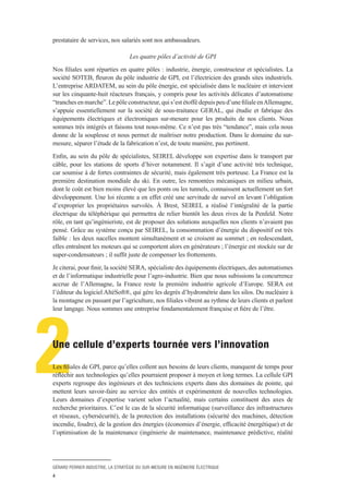 GÉRARD PERRIER INDUSTRIE, LA STRATÉGIE DU SUR-MESURE EN INGÉNIERIE ÉLECTRIQUE
4
2
prestataire de services, nos salariés sont nos ambassadeurs.
Les quatre pôles d’activité de GPI
Nos filiales sont réparties en quatre pôles : industrie, énergie, constructeur et spécialistes. La
société SOTEB, fleuron du pôle industrie de GPI, est l’électricien des grands sites industriels.
L’entreprise ARDATEM, au sein du pôle énergie, est spécialisée dans le nucléaire et intervient
sur les cinquante-huit réacteurs français, y compris pour les activités délicates d’automatisme
“tranchesenmarche”.Lepôleconstructeur,quis’estétoffédepuispeud’unefilialeenAllemagne,
s’appuie essentiellement sur la société de sous-traitance GERAL, qui étudie et fabrique des
équipements électriques et électroniques sur-mesure pour les produits de nos clients. Nous
sommes très intégrés et faisons tout nous-même. Ce n’est pas très “tendance”, mais cela nous
donne de la souplesse et nous permet de maîtriser notre production. Dans le domaine du sur-
mesure, séparer l’étude de la fabrication n’est, de toute manière, pas pertinent.
Enfin, au sein du pôle de spécialistes, SEIREL développe son expertise dans le transport par
câble, pour les stations de sports d’hiver notamment. Il s’agit d’une activité très technique,
car soumise à de fortes contraintes de sécurité, mais également très porteuse. La France est la
première destination mondiale du ski. En outre, les remontées mécaniques en milieu urbain,
dont le coût est bien moins élevé que les ponts ou les tunnels, connaissent actuellement un fort
développement. Une loi récente a en effet créé une servitude de survol en levant l’obligation
d’exproprier les propriétaires survolés. À Brest, SEIREL a réalisé l’intégralité de la partie
électrique du téléphérique qui permettra de relier bientôt les deux rives de la Penfeld. Notre
rôle, en tant qu’ingénieriste, est de proposer des solutions auxquelles nos clients n’avaient pas
pensé. Grâce au système conçu par SEIREL, la consommation d’énergie du dispositif est très
faible : les deux nacelles montent simultanément et se croisent au sommet ; en redescendant,
elles entraînent les moteurs qui se comportent alors en générateurs ; l’énergie est stockée sur de
super-condensateurs ; il suffit juste de compenser les frottements.
Je citerai, pour finir, la société SERA, spécialiste des équipements électriques, des automatismes
et de l’informatique industrielle pour l’agro-industrie. Bien que nous subissions la concurrence
accrue de l’Allemagne, la France reste la première industrie agricole d’Europe. SERA est
l’éditeur du logiciel AltéSoft®, qui gère les degrés d’hydrométrie dans les silos. Du nucléaire à
la montagne en passant par l’agriculture, nos filiales vibrent au rythme de leurs clients et parlent
leur langage. Nous sommes une entreprise fondamentalement française et fière de l’être.
Une cellule d’experts tournée vers l’innovation
Les filiales de GPI, parce qu’elles collent aux besoins de leurs clients, manquent de temps pour
réfléchir aux technologies qu’elles pourraient proposer à moyen et long termes. La cellule GPI
experts regroupe des ingénieurs et des techniciens experts dans des domaines de pointe, qui
mettent leurs savoir-faire au service des entités et expérimentent de nouvelles technologies.
Leurs domaines d’expertise varient selon l’actualité, mais certains constituent des axes de
recherche prioritaires. C’est le cas de la sécurité informatique (surveillance des infrastructures
et réseaux, cybersécurité), de la protection des installations (sécurité des machines, détection
incendie, foudre), de la gestion des énergies (économies d’énergie, efficacité énergétique) et de
l’optimisation de la maintenance (ingénierie de maintenance, maintenance prédictive, réalité
 