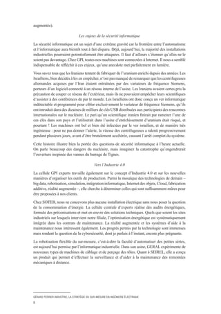 GÉRARD PERRIER INDUSTRIE, LA STRATÉGIE DU SUR-MESURE EN INGÉNIERIE ÉLECTRIQUE
5
augmentée).
Les enjeux de la sécurité informatique
La sécurité informatique est un sujet d’une extrême gravité car la frontière entre l’automatisme
et l’informatique aura bientôt tout à fait disparu. Déjà, aujourd’hui, la majorité des installations
industrielles pourraient potentiellement être attaquées. Il faut d’ailleurs s’étonner qu’elles ne le
soient pas davantage. Chez GPI, toutes nos machines sont connectées à Internet. Il nous a semblé
indispensable de réfléchir à ces enjeux, qu’une anecdote met parfaitement en lumière.
Vous savez tous que les Iraniens tentent de fabriquer de l’uranium enrichi depuis des années. Les
Israéliens, bien décidés à les en empêcher, n’ont pas manqué de remarquer que les centrifugeuses
allemandes acquises par l’Iran étaient entraînées par des variateurs de fréquence Siemens,
porteurs d’un logiciel connecté à un réseau interne de l’usine. Les Iraniens avaient certes pris la
précaution de couper ce réseau de l’extérieur, mais ils ne pouvaient empêcher leurs scientifiques
d’assister à des conférences de par le monde. Les Israéliens ont donc conçu un ver informatique
indétectable et programmé pour cibler exclusivement le variateur de fréquence Siemens, qu’ils
ont introduit dans des dizaines de milliers de clés USB distribuées aux participants des rencontres
internationales sur le nucléaire. Le pari qu’un scientifique iranien finirait par ramener l’une de
ces clés dans son pays et l’utiliserait dans l’usine d’enrichissement d’uranium était risqué, et
pourtant ! Les machines ont bel et bien été infectées par le ver israélien, et de manière très
ingénieuse : pour ne pas donner l’alerte, la vitesse des centrifugeuses a ralenti progressivement
pendant plusieurs jours, avant d’être brutalement accélérée, causant l’arrêt complet du système.
Cette histoire illustre bien la portée des questions de sécurité informatique à l’heure actuelle.
On parle beaucoup des dangers du nucléaire, mais imaginez la catastrophe qu’engendrerait
l’ouverture inopinée des vannes du barrage de Tignes.
Vers l’Industrie 4.0
La cellule GPI experts travaille également sur le concept d’Industrie 4.0 et sur les nouvelles
manières d’organiser les outils de production. Parmi la mosaïque des technologies de demain –
bigdata,robotisation,simulation,intégrationinformatique,Internetdesobjets,Cloud,fabrication
additive, réalité augmentée –, elle cherche à déterminer celles qui sont suffisamment mûres pour
être proposées à nos clients.
Chez SOTEB, nous ne concevons plus aucune installation électrique sans nous poser la question
de la consommation d’énergie. La cellule centrale d’experts réalise des audits énergétiques,
formule des préconisations et met en œuvre des solutions techniques. Quels que soient les sites
industriels sur lesquels intervient notre filiale, l’optimisation énergétique est systématiquement
intégrée dans les contrats de maintenance. La réalité augmentée et les systèmes d’aide à la
maintenance nous intéressent également. Les progrès permis par la technologie sont immenses
mais rendent la question de la cybersécurité, dont je parlais à l’instant, encore plus prégnante.
La robotisation flexible du sur-mesure, c’est-à-dire la faculté d’automatiser des petites séries,
est aujourd’hui permise par l’informatique industrielle. Dans son usine, GERAL expérimente de
nouveaux types de machines de câblage et de perçage des tôles. Quant à SEIREL, elle a conçu
un produit qui permet d’effectuer la surveillance et d’aider à la maintenance des remontées
mécaniques à distance.
 