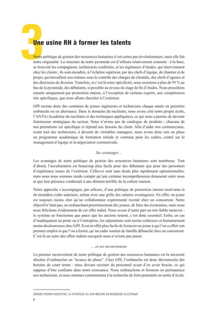 GÉRARD PERRIER INDUSTRIE, LA STRATÉGIE DU SUR-MESURE EN INGÉNIERIE ÉLECTRIQUE
6
3Une usine RH à former les talents
Notre politique de gestion des ressources humaines n’est certes pas révolutionnaire, mais elle fait
notre originalité. La structure de notre pyramide est d’ailleurs relativement courante : à la base,
se trouvent les compagnons, techniciens confirmés, et les ingénieurs d’études, qui interviennent
chez les clients ; ils sont encadrés, à l’échelon supérieur, par des chefs d’équipe, de chantier et de
projet, qui travaillent eux-mêmes sous le contrôle des chargés de clientèle, des chefs d’agence et
des directeurs de division. Toutefois, et c’est là notre spécificité, nous recrutons à plus de 95 % au
bas de la pyramide, des débutants, si possible au niveau du stage de fin d’études. Nous procédons
ensuite uniquement par promotion interne, à l’exception de certains experts, aux compétences
très spécifiques, que nous allons chercher à l’extérieur.
GPI recrute donc des centaines de jeunes ingénieurs et techniciens chaque année en première
embauche ou en alternance. Dans le domaine du nucléaire, nous avons créé notre propre école,
l’ANTA (Académie du nucléaire et des techniques appliquées), ce qui nous a permis de devenir
fournisseur stratégique du secteur. Nous n’avons pas de catalogue de produits ; chacune de
nos prestations est spécifique et répond aux besoins du client. Afin d’aider nos commerciaux,
avant tout des techniciens, à devenir de véritables managers, nous avons donc mis en place
un programme académique de formation initiale et continue pour les cadres, centré sur le
management d’équipe et la négociation commerciale.
Ses avantages…
Les avantages de notre politique de gestion des ressources humaines sont nombreux. Tout
d’abord, l’acculturation est beaucoup plus facile pour des débutants que pour des personnes
d’expérience issues de l’extérieur. Celles-ci sont sans doute plus rapidement opérationnelles,
mais nous nous sommes rendu compte qu’une certaine incompréhension demeurait entre nous
et que leur présence conduisait à une dilution terrible de la culture maison.
Notre approche s’accompagne, par ailleurs, d’une politique de promotion interne motivante et
de moindres coûts salariaux, même avec une grille des salaires avantageuse. En effet, un jeune
est toujours moins cher qu’un collaborateur expérimenté recruté chez un concurrent. Notre
objectif n’était pas, en embauchant prioritairement des jeunes, de faire des économies, mais nous
nous félicitons évidemment de cet effet induit. Nous avons d’autre part un très faible turnover :
le système ne fonctionne que parce que les anciens restent, c’est donc essentiel. Enfin, en cas
d’inadéquation au poste ou à l’entreprise, les séparations sont moins coûteuses et humainement
moins douloureuses chez GPI. Il est en effet plus facile de licencier un jeune à qui l’on a offert son
premier emploi et que l’on a formé, qu’un cadre soutien de famille débauché chez un concurrent.
C’est là un autre des effets induits auxquels nous n’avions pas pensé.
… et ses inconvénients
Le premier inconvénient de notre politique de gestion des ressources humaines est la nécessité
absolue d’embaucher en “avance de phase”. Chez GPI, l’embauche est donc déconnectée des
besoins de court terme : nous devons recruter du personnel avant d’en avoir besoin, ce qui
suppose d’être confiants dans notre croissance. Nous embauchons et formons en permanence
nos techniciens, et nous sommes constamment à la recherche de forts potentiels en sortie d’école.
 