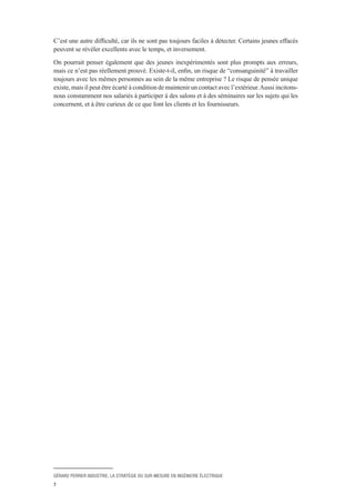 GÉRARD PERRIER INDUSTRIE, LA STRATÉGIE DU SUR-MESURE EN INGÉNIERIE ÉLECTRIQUE
7
C’est une autre difficulté, car ils ne sont pas toujours faciles à détecter. Certains jeunes effacés
peuvent se révéler excellents avec le temps, et inversement.
On pourrait penser également que des jeunes inexpérimentés sont plus prompts aux erreurs,
mais ce n’est pas réellement prouvé. Existe-t-il, enfin, un risque de “consanguinité” à travailler
toujours avec les mêmes personnes au sein de la même entreprise ? Le risque de pensée unique
existe, mais il peut être écarté à condition de maintenir un contact avec l’extérieur.Aussi incitons-
nous constamment nos salariés à participer à des salons et à des séminaires sur les sujets qui les
concernent, et à être curieux de ce que font les clients et les fournisseurs.
 