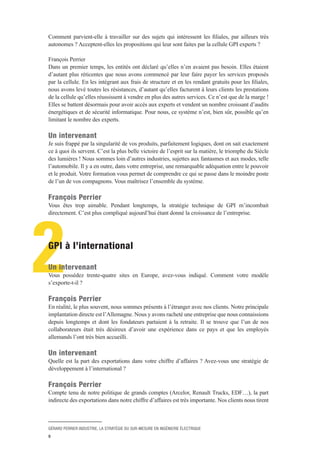 GÉRARD PERRIER INDUSTRIE, LA STRATÉGIE DU SUR-MESURE EN INGÉNIERIE ÉLECTRIQUE
9
2
Comment parvient-elle à travailler sur des sujets qui intéressent les filiales, par ailleurs très
autonomes ? Acceptent-elles les propositions qui leur sont faites par la cellule GPI experts ?
François Perrier 
Dans un premier temps, les entités ont déclaré qu’elles n’en avaient pas besoin. Elles étaient
d’autant plus réticentes que nous avons commencé par leur faire payer les services proposés
par la cellule. En les intégrant aux frais de structure et en les rendant gratuits pour les filiales,
nous avons levé toutes les résistances, d’autant qu’elles facturent à leurs clients les prestations
de la cellule qu’elles réussissent à vendre en plus des autres services. Ce n’est que de la marge !
Elles se battent désormais pour avoir accès aux experts et vendent un nombre croissant d’audits
énergétiques et de sécurité informatique. Pour nous, ce système n’est, bien sûr, possible qu’en
limitant le nombre des experts.
Un intervenant 
Je suis frappé par la singularité de vos produits, parfaitement logiques, dont on sait exactement
ce à quoi ils servent. C’est la plus belle victoire de l’esprit sur la matière, le triomphe du Siècle
des lumières ! Nous sommes loin d’autres industries, sujettes aux fantasmes et aux modes, telle
l’automobile. Il y a en outre, dans votre entreprise, une remarquable adéquation entre le pouvoir
et le produit. Votre formation vous permet de comprendre ce qui se passe dans le moindre poste
de l’un de vos compagnons. Vous maîtrisez l’ensemble du système.
François Perrier 
Vous êtes trop aimable. Pendant longtemps, la stratégie technique de GPI m’incombait
directement. C’est plus compliqué aujourd’hui étant donné la croissance de l’entreprise.
GPI à l’international
Un intervenant 
Vous possédez trente-quatre sites en Europe, avez-vous indiqué. Comment votre modèle
s’exporte-t-il ?
François Perrier 
En réalité, le plus souvent, nous sommes présents à l’étranger avec nos clients. Notre principale
implantation directe est l’Allemagne. Nous y avons racheté une entreprise que nous connaissions
depuis longtemps et dont les fondateurs partaient à la retraite. Il se trouve que l’un de nos
collaborateurs était très désireux d’avoir une expérience dans ce pays et que les employés
allemands l’ont très bien accueilli.
Un intervenant 
Quelle est la part des exportations dans votre chiffre d’affaires ? Avez-vous une stratégie de
développement à l’international ?
François Perrier 
Compte tenu de notre politique de grands comptes (Arcelor, Renault Trucks, EDF…), la part
indirecte des exportations dans notre chiffre d’affaires est très importante. Nos clients nous tirent
 