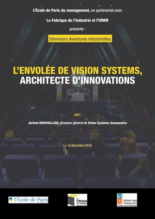 L’ENVOLÉE DE VISION SYSTEMS,
ARCHITECTE D’INNOVATIONS
L’École de Paris du management, en partenariat avec
La Fabrique de l’industrie et l’UIMM
présente :
AVEC
Jérôme MONVAILLIER, directeur général de Vision Systems Aeronautics
Le 13 décembre 2016
Séminaire Aventures Industrielles
 