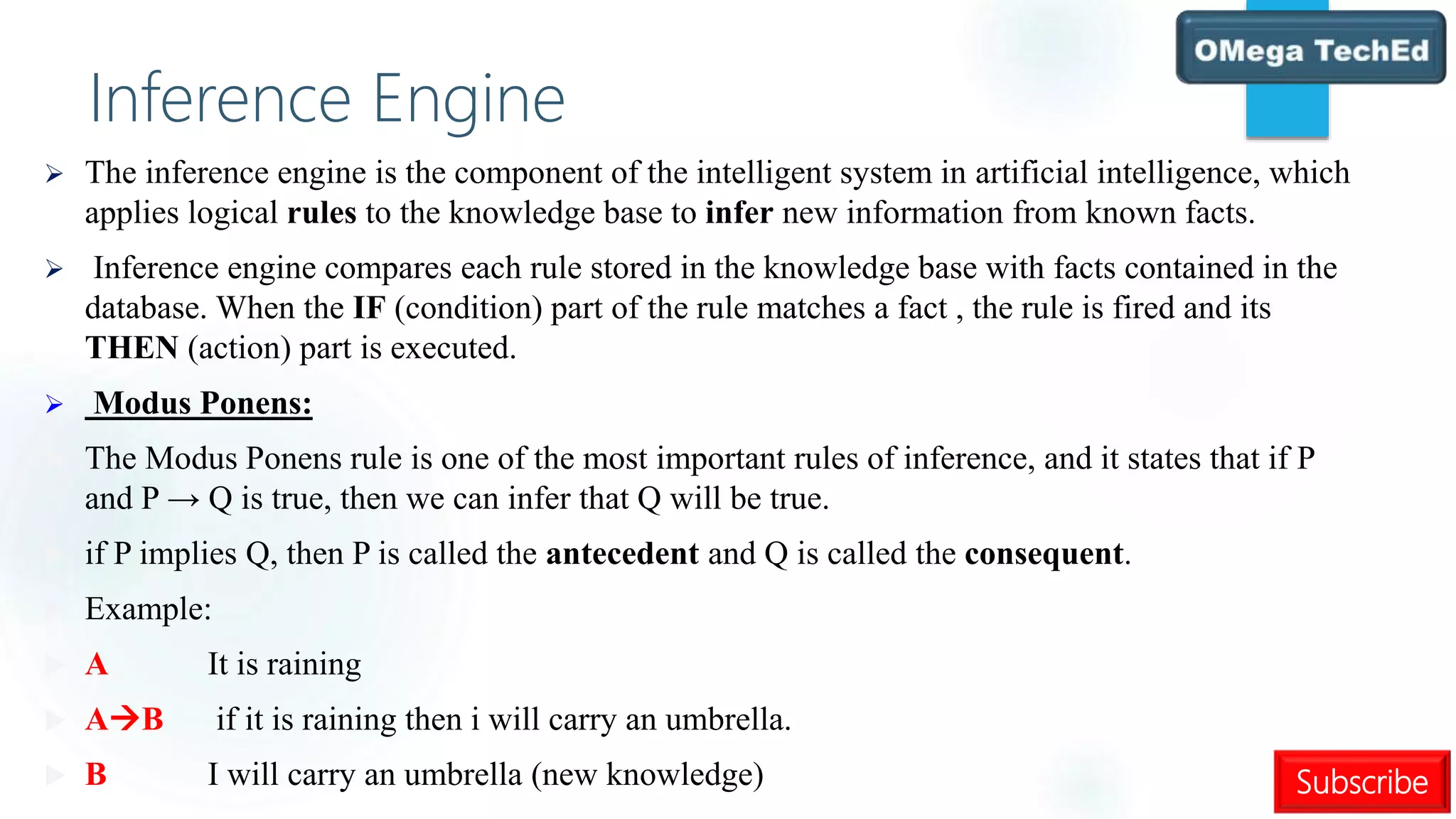 Subscribe
Inference Engine
 The inference engine is the component of the intelligent system in artificial intelligence, which
applies logical rules to the knowledge base to infer new information from known facts.
 Inference engine compares each rule stored in the knowledge base with facts contained in the
database. When the IF (condition) part of the rule matches a fact , the rule is fired and its
THEN (action) part is executed.
 Modus Ponens:
 The Modus Ponens rule is one of the most important rules of inference, and it states that if P
and P → Q is true, then we can infer that Q will be true.
 if P implies Q, then P is called the antecedent and Q is called the consequent.
 Example:
 A It is raining
 AB if it is raining then i will carry an umbrella.
 B I will carry an umbrella (new knowledge)
 