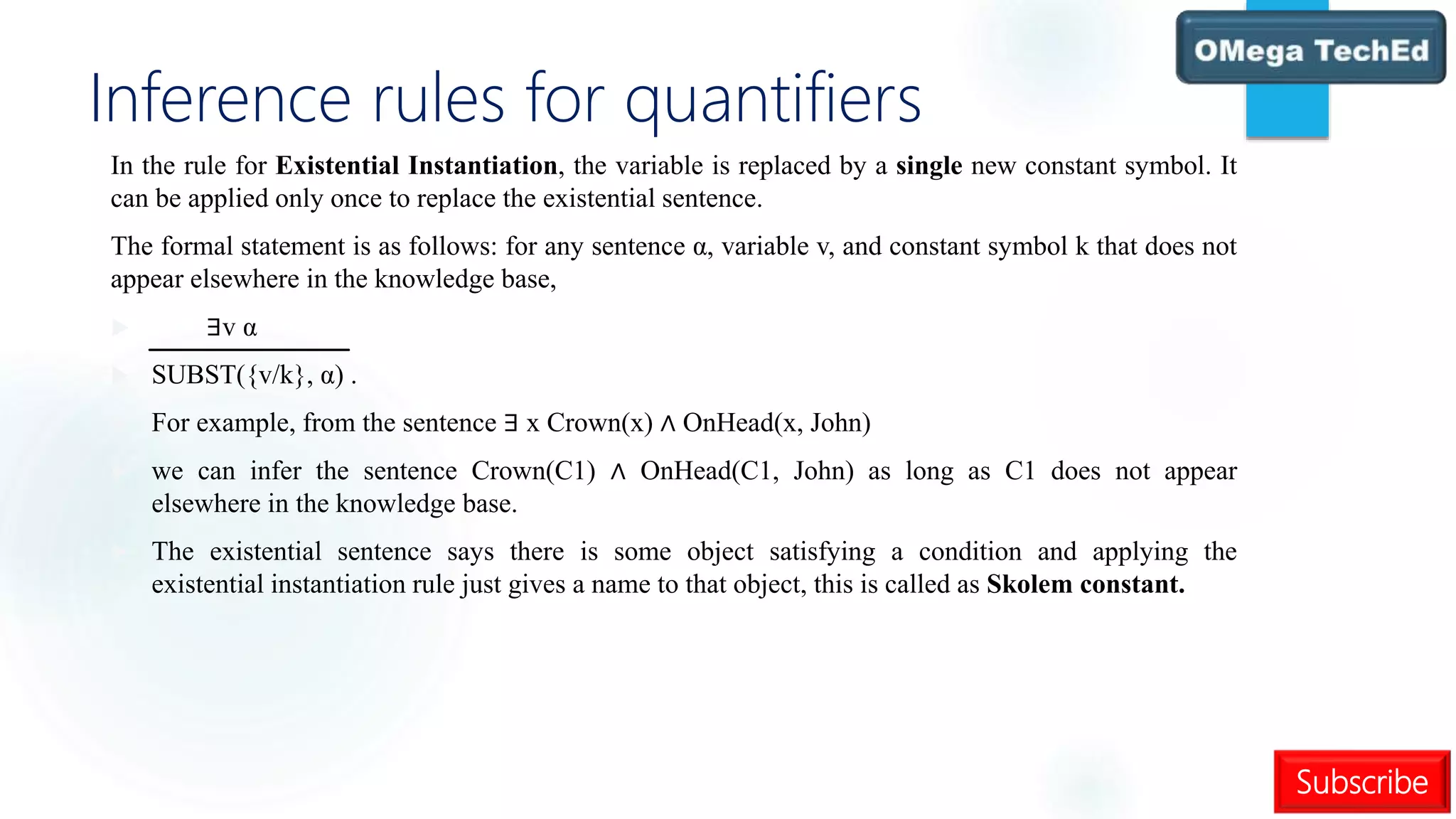 Subscribe
Inference rules for quantifiers
In the rule for Existential Instantiation, the variable is replaced by a single new constant symbol. It
can be applied only once to replace the existential sentence.
The formal statement is as follows: for any sentence α, variable v, and constant symbol k that does not
appear elsewhere in the knowledge base,
 ∃v α
 SUBST({v/k}, α) .
 For example, from the sentence ∃ x Crown(x) ∧ OnHead(x, John)
 we can infer the sentence Crown(C1) ∧ OnHead(C1, John) as long as C1 does not appear
elsewhere in the knowledge base.
 The existential sentence says there is some object satisfying a condition and applying the
existential instantiation rule just gives a name to that object, this is called as Skolem constant.
 