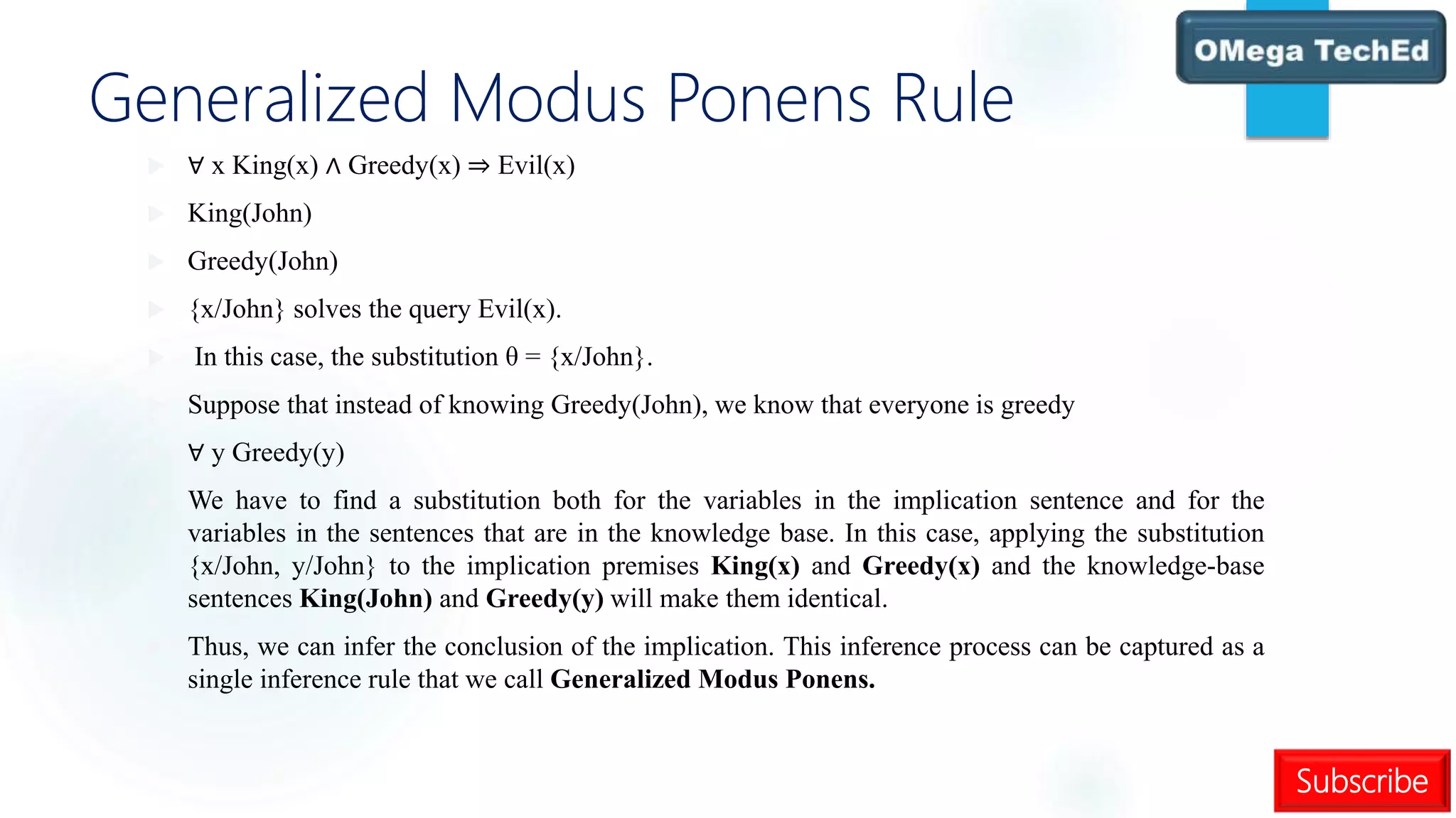 Subscribe
Generalized Modus Ponens Rule
 ∀ x King(x) ∧ Greedy(x) ⇒ Evil(x)
 King(John)
 Greedy(John)
 {x/John} solves the query Evil(x).
 In this case, the substitution θ = {x/John}.
 Suppose that instead of knowing Greedy(John), we know that everyone is greedy
 ∀ y Greedy(y)
 We have to find a substitution both for the variables in the implication sentence and for the
variables in the sentences that are in the knowledge base. In this case, applying the substitution
{x/John, y/John} to the implication premises King(x) and Greedy(x) and the knowledge-base
sentences King(John) and Greedy(y) will make them identical.
 Thus, we can infer the conclusion of the implication. This inference process can be captured as a
single inference rule that we call Generalized Modus Ponens.
 