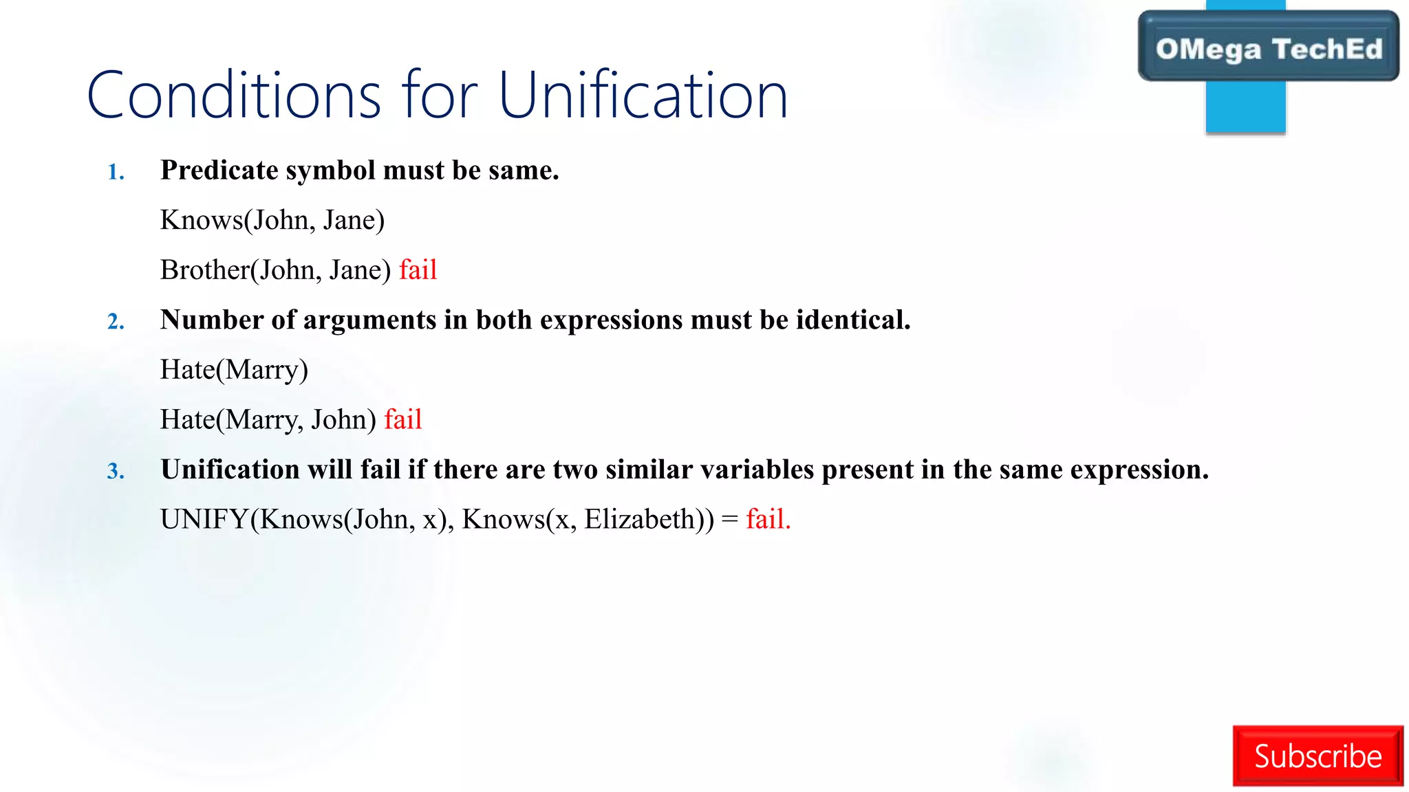 Subscribe
Conditions for Unification
1. Predicate symbol must be same.
Knows(John, Jane)
Brother(John, Jane) fail
2. Number of arguments in both expressions must be identical.
Hate(Marry)
Hate(Marry, John) fail
3. Unification will fail if there are two similar variables present in the same expression.
UNIFY(Knows(John, x), Knows(x, Elizabeth)) = fail.
 