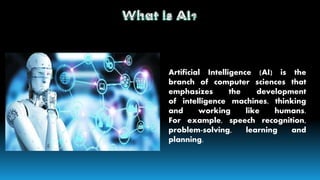 Artificial Intelligence (AI) is the
branch of computer sciences that
emphasizes the development
of intelligence machines, thinking
and working like humans.
For example, speech recognition,
problem-solving, learning and
planning.
 