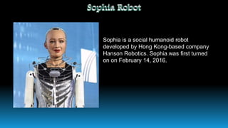 Sophia is a social humanoid robot
developed by Hong Kong-based company
Hanson Robotics. Sophia was first turned
on on February 14, 2016.
 