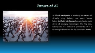 Artificial intelligence is impacting the future of
virtually every industry and every human
being. Artificial intelligence has acted as the main
driver of emerging technologies like big data,
robotics and IoT, and it will continue to act as a
technological innovator for the foreseeable future.
 