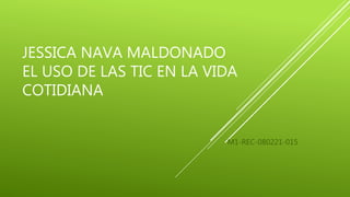JESSICA NAVA MALDONADO
EL USO DE LAS TIC EN LA VIDA
COTIDIANA
M1-REC-080221-015
 