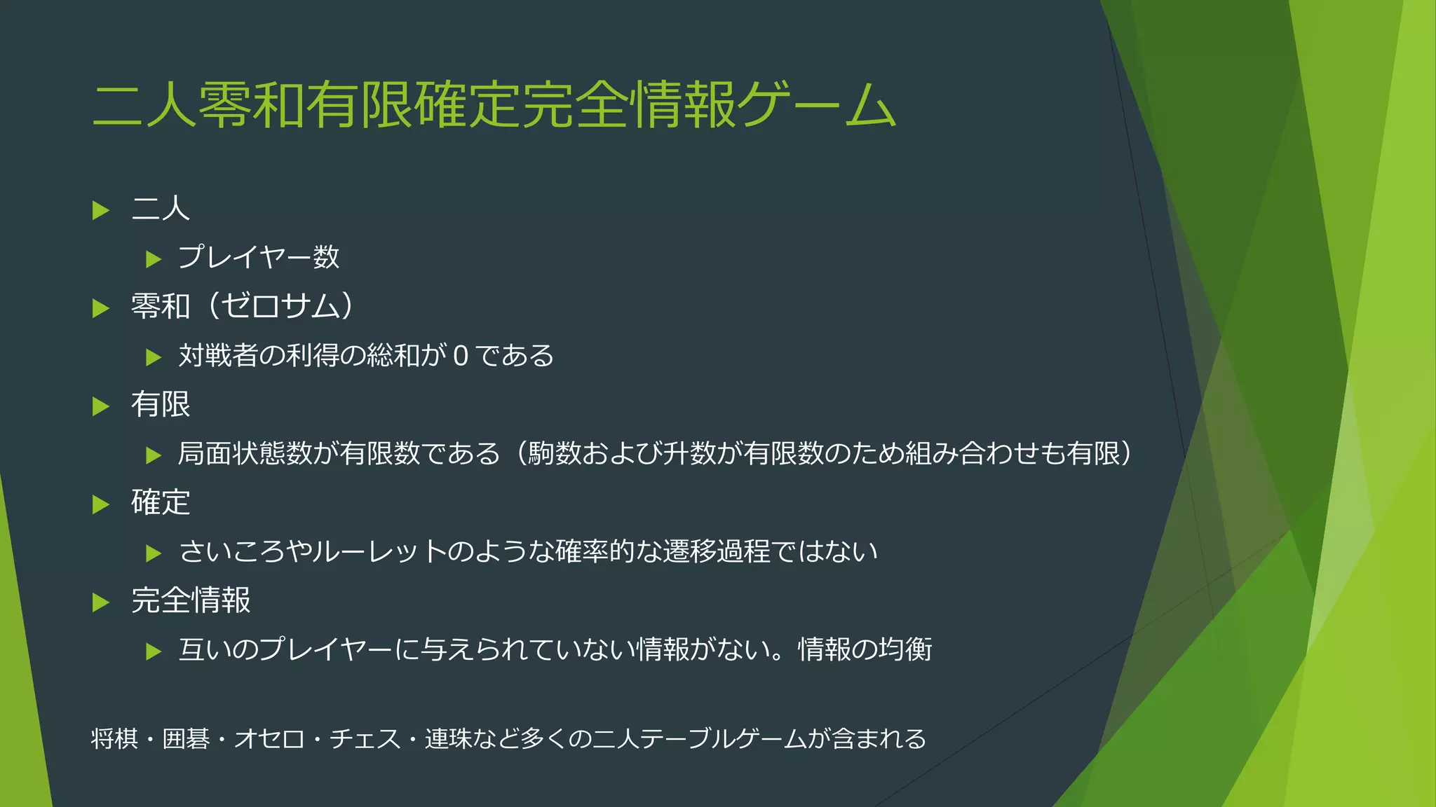 二人零和有限確定完全情報ゲーム
 二人
 プレイヤー数
 零和（ゼロサム）
 対戦者の利得の総和が０である
 有限
 局面状態数が有限数である（駒数および升数が有限数のため組み合わせも有限）
 確定
 さいころやルーレットのような確率的な遷移過程ではない
 完全情報
 互いのプレイヤーに与えられていない情報がない。情報の均衡
将棋・囲碁・オセロ・チェス・連珠など多くの二人テーブルゲームが含まれる
 