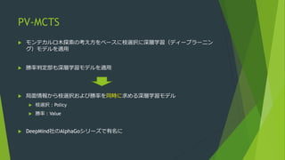 PV-MCTS
 モンテカルロ木探索の考え方をベースに枝選択に深層学習（ディープラーニン
グ）モデルを適用
 勝率判定部も深層学習モデルを適用
 局面情報から枝選択および勝率を同時に求める深層学習モデル
 枝選択：Policy
 勝率：Value
 DeepMind社のAlphaGoシリーズで有名に
 