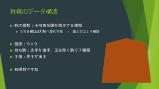 将棋のデータ構造
 駒の種類：王飛角金銀桂香歩で８種類
 うち６種は成り駒へ変化可能 → 盤上では１４種類
 盤面：９×９
 持ち駒：先手か後手，玉を除く駒で７種類
 手番：先手か後手
 有限数ですね
 