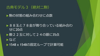 古典モデル３（絶対二駒）
 駒の状態の組み合わせに点数
 ８８玉と７８金が隣り合っている組み合わ
せに20点
 敵２２玉に対して２４の銀に35点
 など
 1548 x 1548の固定ループで計算可能
 
