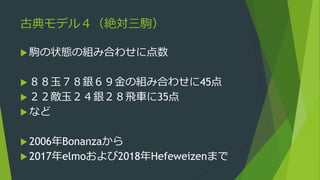 古典モデル４（絶対三駒）
 駒の状態の組み合わせに点数
 ８８玉７８銀６９金の組み合わせに45点
 ２２敵玉２４銀２８飛車に35点
 など
 2006年Bonanzaから
 2017年elmoおよび2018年Hefeweizenまで
 