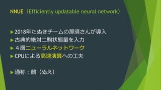 NNUE（Efficiently updatable neural network）
 2018年たぬきチームの那須さんが導入
 古典的絶対二駒状態量を入力
 ４層ニューラルネットワーク
 CPUによる高速演算への工夫
 通称：鵺（ぬえ）
 